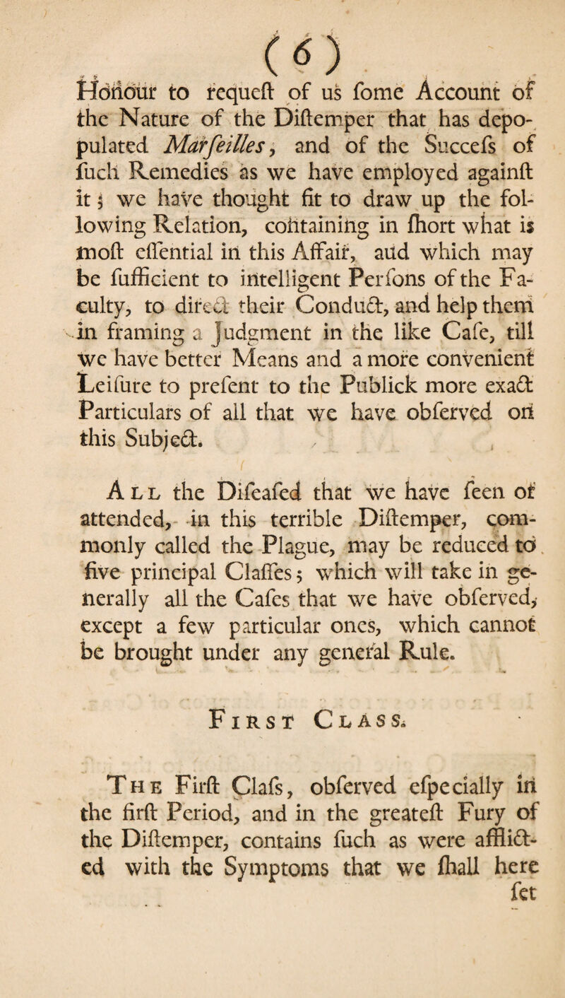 -* f ” i . Honour to requeft of us fome Account of the Nature of the Diftemper that has depo¬ pulated Mar fellies, and of the Succefs of fuch Remedies as we have employed againft it 5 we have thought fit to draw up the fol¬ lowing Relation, cohtaining in fhort what is moft dfential in this Affair, aud which may be fufficient to intelligent Perfons of the Fa¬ culty, to direct their Condud, and help them in framing a judgment in the like Cafe, till we have better Means and a more convenient Leifure to prefent to the Publick more exad Particulars of all that we have obferved on this Subjed. f ^ All the Difeafed that we have feen of attended, in this terrible Diftemper, com¬ monly called the Plague, may be reduced to five principal Gaffes 5 which will take in ge¬ nerally all the Cafes that we have obferved, except a few particular ones, which cannot be brought under any general Rule. First Class. The Firft Clafs, obferved efpedally in the firft Period, and in the great eft Fury of the Diftemper, contains fuch as were affiid- ed with the Symptoms that we fliall here