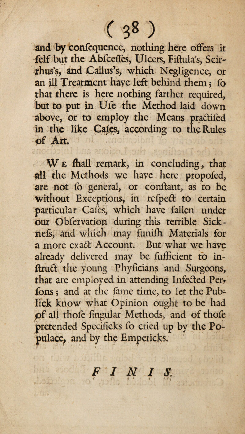 and by iconfcquence, nothing here offers it felf but the Abfcefies, Ulcers, Fiftula's, Scir- rhuss, and Callus’s, which Negligence, or an ill Treatment have left behind them 5 fo that there is here nothing farther required, but to put in Ufe the Method laid down above, or to employ the Means praclifed in the like Cafes, according to the Rules of Art. W e fhall remark, in concluding, that all the Methods we have here propofed, are not fo general, or conftant, as to be without Exceptions, in refpeft to certain particular Cafes, which have fallen under our Obfervation during this terrible Sick- nefs, and which may funifh Materials for a more exact Account. But what we have already delivered may be fufficient fo in- ftruft the young Phyficians and Surgeons, that are employed in attending Infected Per. fbns 5 and at the fame time, to let the Pub- lick know what Opinion ought to be had pf all thofe lingular Methods, and of thofe pretended Specificks fo cried up by the Po¬ pulace, and by the Empericks. FINIS: { . '...i i