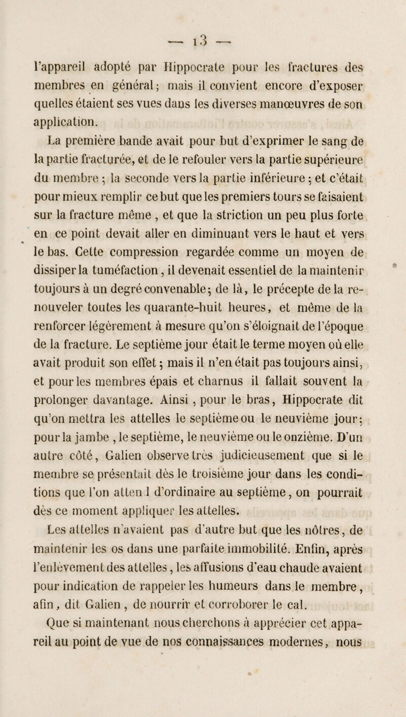 l’appareil adopté par Hippocrate pour les fractures des membres en général ; mais il convient encore d’exposer quelles étaient ses vues dans les diverses manœuvres de son application. La première bande avait pour but d’exprimer le sang de la partie fracturée, et de le refouler vers la partie supérieure du membre ; la seconde vers la partie inférieure ; et c’était pour mieux remplir ce but que les premiers tours se faisaient sur la fracture même , et que la striction un peu plus forte en ce point devait aller en diminuant vers le haut et vers le bas. Cette compression regardée comme un moyen de dissiper la tuméfaction, il devenait essentiel de la maintenir toujours à un degré convenable ; de là, le précepte delà re¬ nouveler toutes les quarante-huit heures, et même de la renforcer légèrement à mesure qu’on s’éloignait de l’époque de la fracture. Le septième jour était le terme moyen où elle avait produit son effet ; mais il n’en était pas toujours ainsi, et pour les membres épais et charnus il fallait souvent la prolonger davantage. Ainsi , pour le bras, Hippocrate dit qu’on mettra les attelles le septième ou le neuvième jour; pour la jambe , le septième, le neuvième ou le onzième. D’un autre côté, Galien observe très judicieusement que si le membre se présentait dès le troisième jour dans les condi¬ tions que l’on aiten 1 d’ordinaire au septième, on pourrait dès ce moment appliquer les attelles. Les attelles n’avaient pas d’autre but que les nôtres, de maintenir les os dans une parfaite immobilité. Enfin, après renlèvement des attelles, les affusions d’eau chaude avaient pour indication de rappeler les humeurs dans le membre, afin, dit Galien , de nourrir et corroborer le cal. Que si maintenant nous cherchons à apprécier cet appa¬ reil au point de vue de nos connaissances modernes, nous