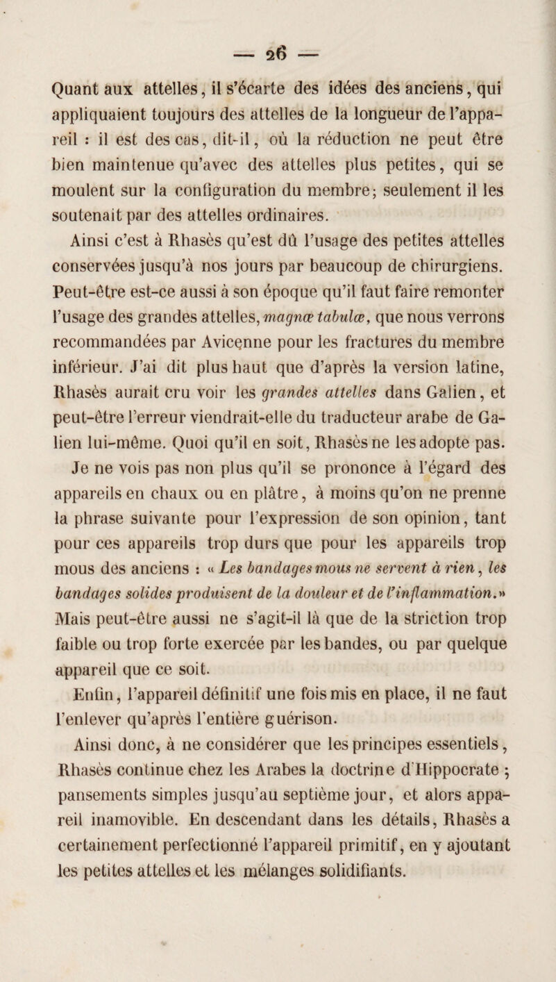 Quant aux attelles, il s’écarte des idées des anciens, qui appliquaient toujours des attelles de la longueur de l’appa¬ reil : il est des cas, dit-il, où la réduction ne peut être bien maintenue qu’avec des attelles plus petites, qui se moulent sur la configuration du membre; seulement il les soutenait par des attelles ordinaires. Ainsi c’est à Rhasès qu’est dû l’usage des petites attelles conservées jusqu’à nos jours par beaucoup de chirurgiens. Peut-être est-ce aussi à son époque qu’il faut faire remonter l’usage des grandes attelles, magnep tabulœ, que nous verrons recommandées par Avicenne pour les fractures du membre inférieur. J’ai dit plus haut que d’après la version latine, Rhasès aurait cru voir les grandes attelles dans Galien, et peut-être l’erreur viendrait-elle du traducteur arabe de Ga¬ lien lui-même. Quoi qu’il en soit, Rhasès ne les adopte pas. Je ne vois pas non plus qu’il se prononce à l’égard des appareils en chaux ou en plâtre, à moins qu’on ne prenne la phrase suivante pour l’expression de son opinion, tant pour ces appareils trop durs que pour les appareils trop mous des anciens : « Les bandages mous ne servent à rien, les bandages solides produisent de la douleur et de Vinflammation.» Mais peut-être aussi ne s’agit-il là que de la striction trop faible ou trop forte exercée par les bandes, ou par quelque appareil que ce soit. Enfin, l’appareil définitif une fois mis en place, il ne faut l’enlever qu’après l’entière guérison. Ainsi donc, à ne considérer que les principes essentiels, Rhasès continue chez les Arabes la doctrine d'Hippocrate ; pansements simples jusqu’au septième jour, et alors appa¬ reil inamovible. En descendant dans les détails, Rhasès a certainement perfectionné l’appareil primitif, en y ajoutant les petites attelles et les mélanges solidifiants.