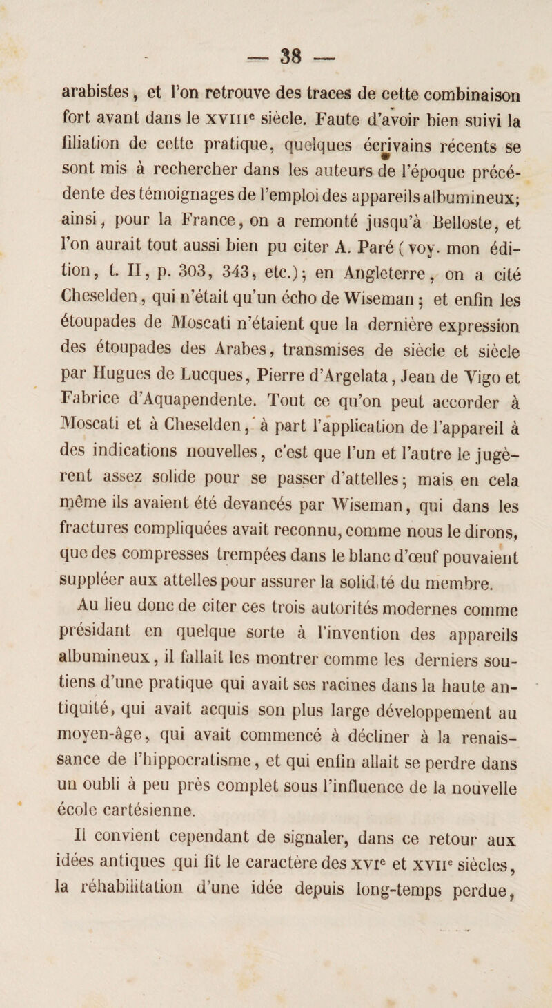 arabistes, et Ton retrouve des traces de cette combinaison fort avant dans le xvme siècle. Faute d’avoir bien suivi la filiation de cette pratique, quelques écrivains récents se sont mis à rechercher dans les auteurs de l’époque précé¬ dente des témoignages de l’emploi des appareils albumineux; ainsi, pour la France, on a remonté jusqu’à Belloste, et l’on aurait tout aussi bien pu citer A. Paré ( voy. mon édi¬ tion, t. II, p. 303, 343, etc.)5 en Angleterre, on a cité Cheselden, qui n’était qu’un écho de Wiseman ; et enfin les étoupades de Moscati n’étaient que la dernière expression des étoupades des Arabes, transmises de siècle et siècle par Hugues de Lucques, Pierre d’Argelata, Jean de Yigo et Fabrice d’Aquapendente. Tout ce qu’on peut accorder à Moscati et à Cheselden, ' à part l’application de l’appareil à des indications nouvelles, c’est que l’un et l’autre le jugè¬ rent assez solide pour se passer d’attelles ; mais en cela môme ils avaient été devancés par Wiseman, qui dans les fractures compliquées avait reconnu, comme nous le dirons, que des compresses trempées dans le blanc d’œuf pouvaient suppléer aux attelles pour assurer la solid té du membre. Au lieu donc de citer ces trois autorités modernes comme présidant en quelque sorte à l’invention des appareils albumineux, il lallait les montrer comme les derniers sou¬ tiens d’une pratique qui avait ses racines dans la haute an¬ tiquité, qui avait acquis son plus large développement au moyen-âge, qui avait commencé à décliner à la renais¬ sance de l’hippocratisme, et qui enfin allait se perdre dans un oubli à peu près complet sous l’influence de la nouvelle école cartésienne. Ii convient cependant de signaler, dans ce retour aux idées antiques qui fit le caractère des xvie et xvne siècles, la réhabilitation d’une idée depuis long-temps perdue,