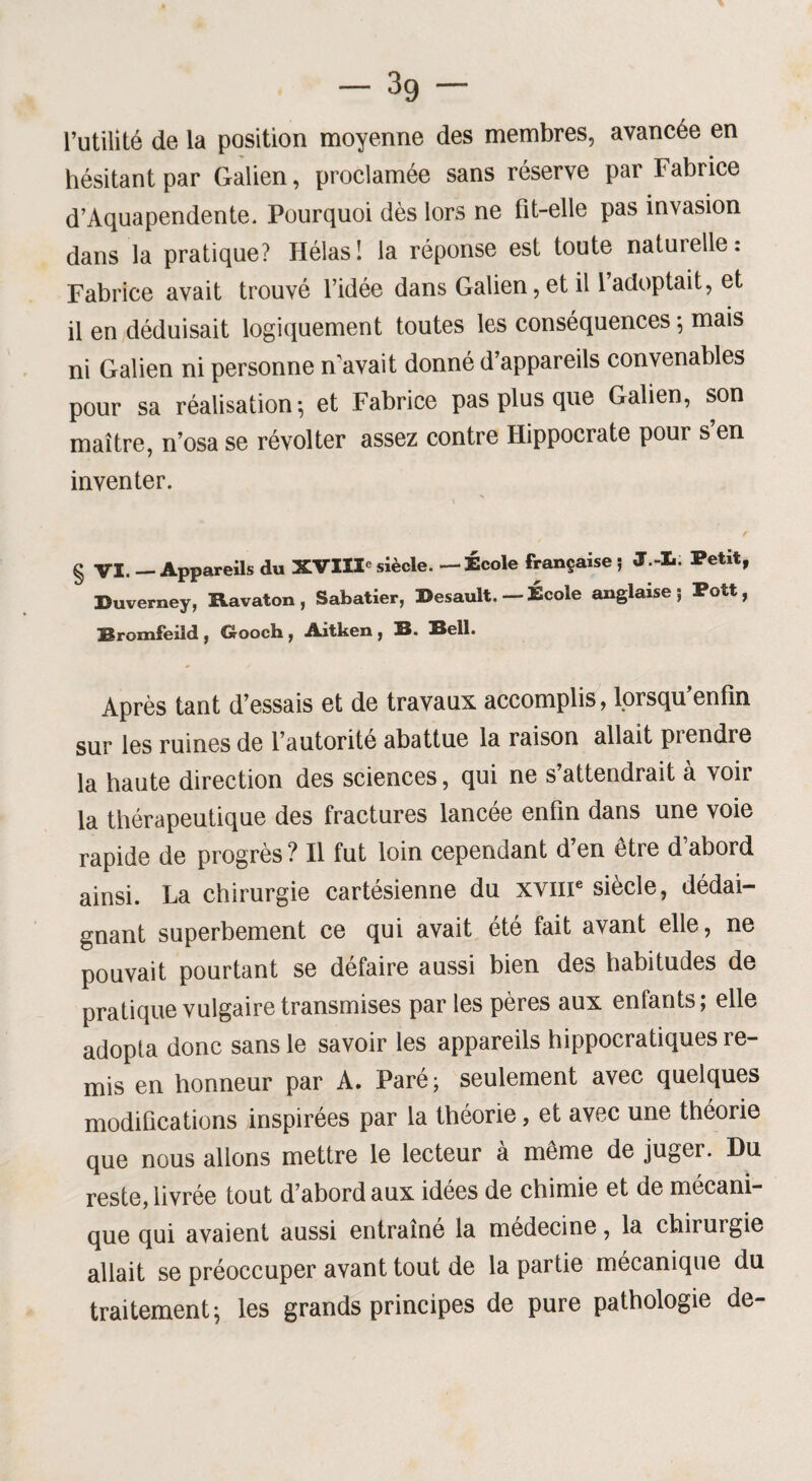 l’utilité de la position moyenne des membres, avancée en hésitant par Galien, proclamée sans réserve par Fabrice d’Aquapendente. Pourquoi dès lors ne fit-elle pas invasion dans la pratique? Hélas! la réponse est toute naturelle: Fabrice avait trouvé l’idée dans Galien,et il l’adoptait, et il en déduisait logiquement toutes les conséquences *, mais ni Galien ni personne n’avait donné d’appareils convenables pour sa réalisation ; et Fabrice pas plus que Galien, son maître, n’osa se révolter assez contre Hippocrate pour s’en inventer. § VI. — Appareils du XVIIIe siècle. — École française ; J.-L. Petit, Duverney, Ravaton , Sabatier, Besault. — École anglaise 5 Pott, Rromfeild , G-ooch , Aitken , B. Bell. Après tant d’essais et de travaux accomplis, lorsqu’enfm sur les ruines de l’autorité abattue la raison allait prendre la haute direction des sciences, qui ne s’attendrait à voir la thérapeutique des fractures lancée enfin dans une voie rapide de progrès ? Il fut loin cependant d’en être d’abord ainsi. La chirurgie cartésienne du xvme siècle, dédai¬ gnant superbement ce qui avait été fait avant elle, ne pouvait pourtant se défaire aussi bien des habitudes de pratique vulgaire transmises par les pères aux enfants; elle adopta donc sans le savoir les appareils hippocratiques re¬ mis en honneur par A. Paré; seulement avec quelques modifications inspirées par la théorie, et avec une théorie que nous allons mettre le lecteur a meme de juger. Du reste, livrée tout d’abord aux idées de chimie et de mécani¬ que qui avaient aussi entraîné la médecine, la chirurgie allait se préoccuper avant tout de la partie mécanique du traitement; les grands principes de pure pathologie de-