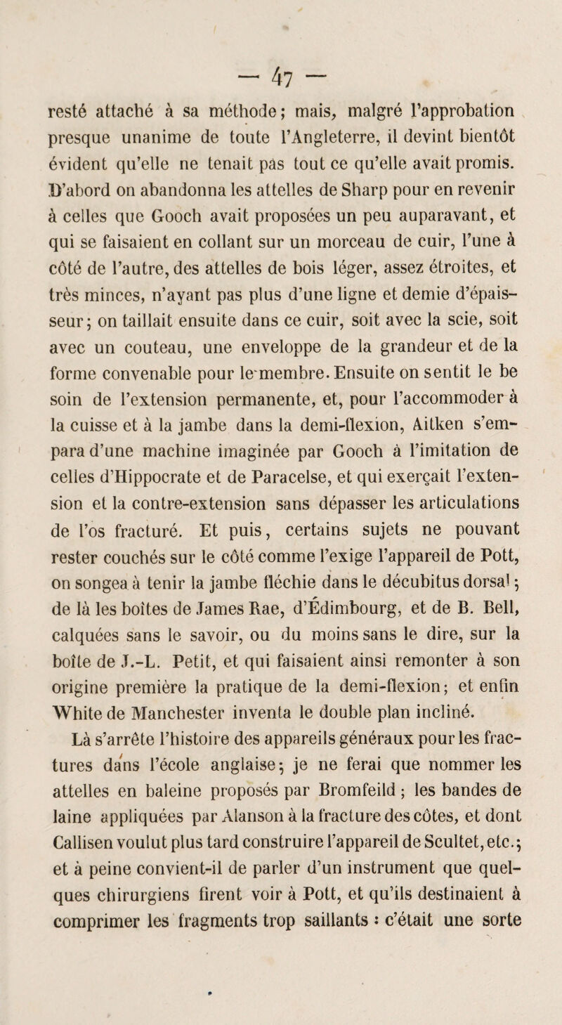 resté attaché à sa méthode; mais, malgré l’approbation presque unanime de toute l’Angleterre, il devint bientôt évident qu’elle ne tenait pâs tout ce qu’elle avait promis. D’abord on abandonna les attelles de Sharp pour en revenir à celles que Gooch avait proposées un peu auparavant, et qui se faisaient en collant sur un morceau de cuir, l’une à côté de l’autre, des attelles de bois léger, assez étroites, et très minces, n’ayant pas plus d’une ligne et demie d’épais¬ seur; on taillait ensuite dans ce cuir, soit avec la scie, soit avec un couteau, une enveloppe de la grandeur et de la forme convenable pour lemembre. Ensuite on sentit le be soin de l’extension permanente, et, pour l’accommoder à la cuisse et à la jambe dans la demi-flexion, Aitken s’em¬ para d’une machine imaginée par Gooch à l’imitation de celles d’Hippocrate et de Paracelse, et qui exerçait l’exten¬ sion et la contre-extension sans dépasser les articulations de l’os fracturé. Et puis, certains sujets ne pouvant rester couchés sur le côté comme l’exige l’appareil de Pott, on songea à tenir la jambe fléchie dans le décubitus dorsal ; de là les boites de James Rae, d’Edimbourg, et de B. Bell, calquées sans le savoir, ou du moins sans le dire, sur la boîte de J.-L. Petit, et qui faisaient ainsi remonter à son origine première la pratique de la demi-flexion; et enfin White de Manchester inventa le double plan incliné. Là s’arrête l’histoire des appareils généraux pour les frac¬ tures dans l’école anglaise ; je ne ferai que nommer les attelles en baleine proposés par Bromfeild ; les bandes de laine appliquées par Àlanson à la fracture des côtes, et dont Callisen voulut plus tard construire l’appareil de Scultet, etc. ; et à peine convient-il de parler d’un instrument que quel¬ ques chirurgiens firent voir à Pott, et qu’ils destinaient à comprimer les fragments trop saillants : c’était une sorte