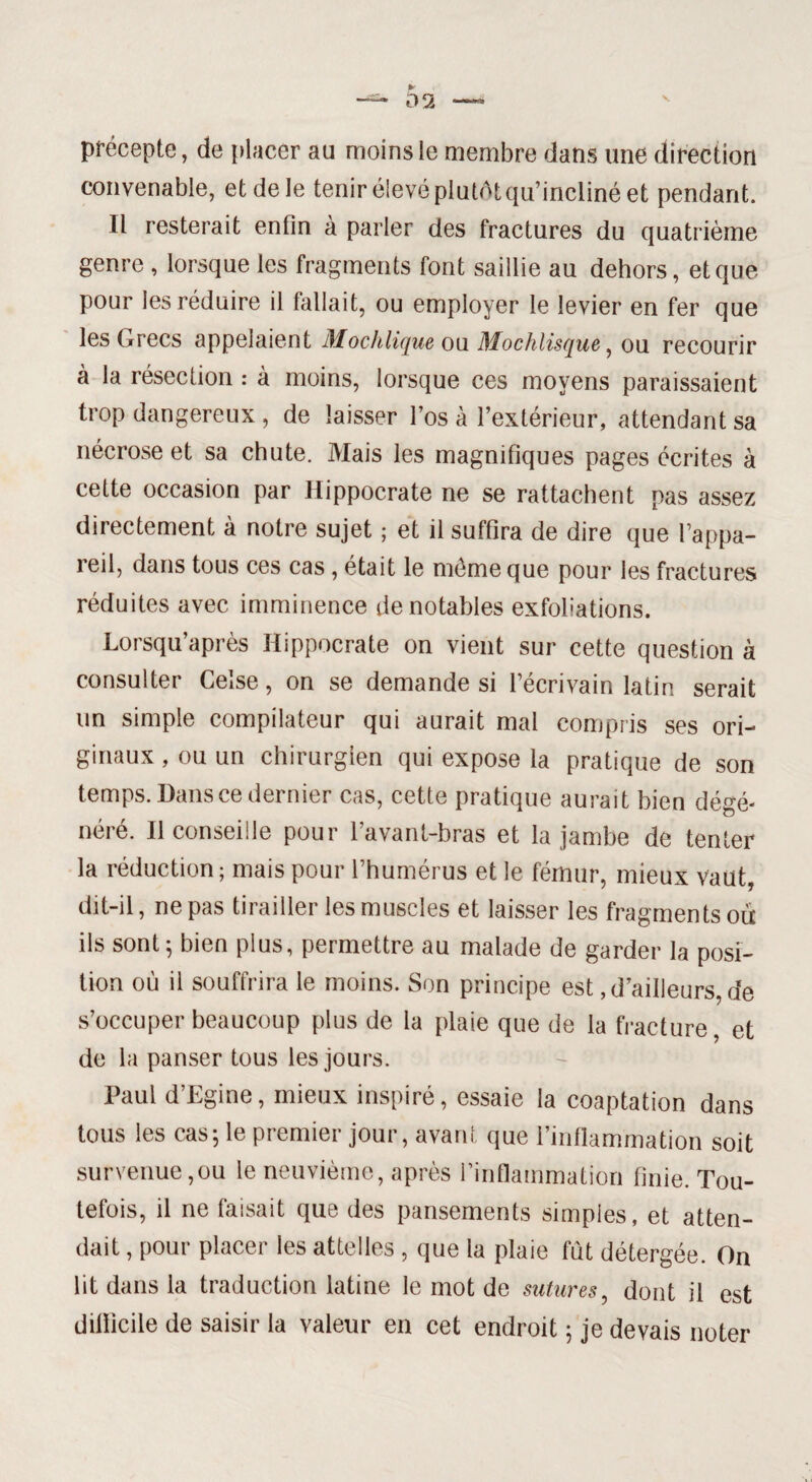 précepte, de placer au moins le membre dans une direction convenable, et de le tenir élevé plutôt qu’incliné et pendant. Il resterait enfin à parler des fractures du quatrième genre , lorsque les fragments font saillie au dehors, et que pour les réduire il fallait, ou employer le levier en fer que les Grecs appelaient Mochlique ou Mochlisque, ou recourir à la résection : à moins, lorsque ces moyens paraissaient trop dangereux , de laisser l’os à l’extérieur, attendant sa nécrose et sa chute. Mais les magnifiques pages écrites à cette occasion par Hippocrate ne se rattachent pas assez directement à notre sujet ; et il suffira de dire que l’appa¬ reil, dans tous ces cas, était le même que pour les fractures réduites avec imminence de notables exfoliations. Lorsqu’après Hippocrate on vient sur cette question à consulter Ceîse, on se demande si l’écrivain latin serait un simple compilateur qui aurait mal compris ses ori¬ ginaux , ou un chirurgien qui expose la pratique de son temps. Dans ce dernier cas, cette pratique aurait bien dégé¬ néré. Il conseille pour l’avant-bras et la jambe de tenter la réduction ; mais pour l’humérus et le fémur, mieux vaut, dit-il, ne pas tirailler les muscles et laisser les fragments ou ils sont; bien plus, permettre au malade de garder la posi¬ tion où il souffrira le moins. Son principe est,d’ailleurs, de s’occuper beaucoup plus de la plaie que de la fracture, et de la panser tous les jours. Paul d’Egine, mieux inspiré, essaie la coaptation dans tous les cas; le premier jour, avant que l’inflammation soit survenue,ou le neuvième, après l’inflammation finie. Tou¬ tefois, il ne faisait que des pansements simples, et atten¬ dait , pour placer les attelles , que la plaie fut détergée. On lit dans la traduction latine le mot de sutures, dont il est difficile de saisir la valeur en cet endroit ; je devais noter