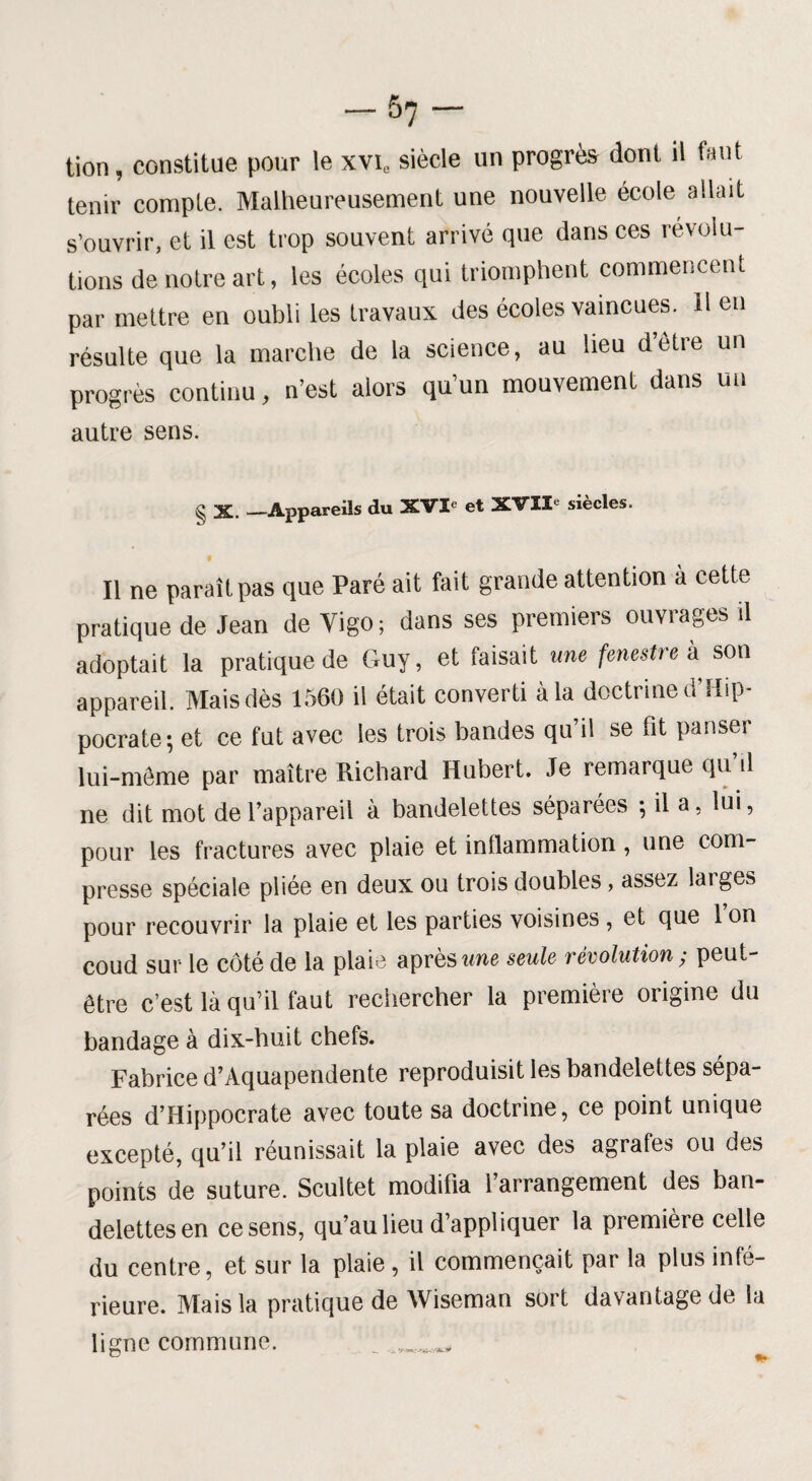 tion, constitue pour le xvic siècle un progrès dont il faut tenir compte. Malheureusement une nouvelle école allait s’ouvrir, et il est trop souvent arrivé que dans ces révolu¬ tions de notre art, les écoles qui triomphent commencent par mettre en oubli les travaux des écoles vaincues. 11 en résulte que la marche de la science, au heu délie un progrès continu, n’est alors qu’un mouvement dans un autre sens. § X. —Appareils du XVI- et XVII- siècles. Il ne paraît pas que Paré ait fait grande attention à cette pratique de Jean de Vigo; dans ses premiers ouvrages il adoptait la pratique de Guy, et faisait me fenestre à son appareil. Mais dès 1560 il était converti à la doctrine d’Hip¬ pocrate; et ce fut avec les trois bandes qu’il se fit panser lui-même par maître Richard Hubert. Je remarque qu il ne dit mot de l’appareil à bandelettes séparées ; il a, lui, pour les fractures avec plaie et inflammation, une com¬ presse spéciale pliée en deux ou trois doubles, assez laiges pour recouvrir la plaie et les parties voisines , et que 1 on coud sur le côté de la plaie après une seule révolution ; peut- être c’est là qu’il faut rechercher la première origine du bandage à dix-huit chefs. Fabrice d’Aquapendente reproduisit les bandelettes sépa¬ rées d’Hippocrate avec toute sa doctrine, ce point unique excepté, qu’il réunissait la plaie avec des agrafes ou des points de suture. Scultet modifia 1 arrangement des ban¬ delettes en ce sens, qu’au lieu d’appliquer la première celle du centre, et sur la plaie , il commençait par la plus infé¬ rieure. Mais la pratique de Wiseman sort davantage de la ligne commune.