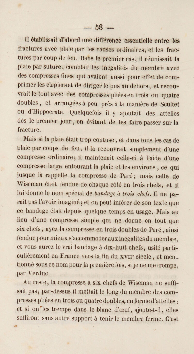 Il établissait d’abord une différence essentielle entre les fractures avec plaie par les causes ordinaires, et les frac¬ tures par coup de feu. Dans le premier cas, il réunissait la plaie par suture, comblait les inégalités du membre avec des compresses fines qui avaient aussi pour effet de com¬ primer les clapiers et de diriger le pus au dehors, et recou¬ vrait le tout avec des compresses pliées en trois ou quatre doubles , et arrangées à peu près à la manière de Scultet ou d Hippocrate. Quelquefois il y ajoutait des attelles dès le premier jour, en évitant de les faire passer sur la fracture. Mais si la plaie était trop contuse, et dans tous les cas de plaie par coups de feu, il la recouvrait simplement d’une compresse ordinaire; il maintenait celle-ci à l’aide d’une compresse large entourant la plaie et les environs , ce qui jusque là rappelle la compresse de Paré; mais celle de Wiseman était fendue de chaque côté en trois chefs, et il lui donne le nom spécial de bandage à trois chefs. Il ne pa¬ rait pas l’avoir imaginé; et on peut inférer de son texte que ce bandage était depuis quelque temps en usage. Mais au lieu d’une compresse simple qui ne donne en tout que six chefs, ayez la compresse en trois doubles de Paré, ainsi fendue pour mieux s’accommoder aux inégalités du membre, et vous aurez le vrai bandage à dix-huit chefs, usité parti¬ culièrement en France vers la fin du xvne siècle, et men¬ tionné sous ce nom pour la première fois, si je ne me trompe, par Yerduc. Au reste, la compresse à six chefs de Wiseman ne suffi¬ sait pas; par-dessus il mettait le long du membre des com¬ presses pliées en trois ou quatre doubles, en forme d’attelles ; et si on les trempe dans le blanc d’œuf, ajoute-t-il, elles suffiront sans autre support à tenir le membre ferme. C’est