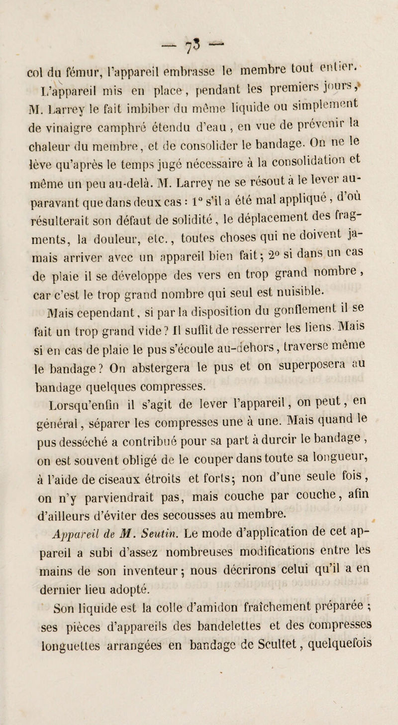 col du fémur, l’appareil embrasse le membre tout entier. L’appareil mis en place, pendant les premiers jours,» M. Larrey le fait imbiber du même liquide ou simplement de vinaigre camphré étendu d’eau , en vue de prévenir la chaleur du membre, et de consolider le bandage. On ne le lève qu’après le temps jugé nécessaire à la consolidation et meme un peu au-delà. M. Larrey ne se résout à le levei au¬ paravant que dans deux cas : 1° s’il a été mal appliqué , d où résulterait son défaut de solidité, le déplacement des frag ments, la douleur, etc., toutes choses qui ne doivent ja¬ mais arriver avec un appareil bien fait*, 2° si dans un cas de plaie il se développe des vers en trop grand nombre , car c’est le trop grand nombre qui seul est nuisible. Mais cependant, si parla disposition du gonflement il se fait un trop grand vide? Il sutïitde resserrer les liens Mais si en cas de plaie le pus s’écoule au-dehors, traverse même le bandage? On abstergera le pus et on superposera au bandage quelques compresses. Lorsqu’enfin il s’agit de lever l’appareil, on peut, en général, séparer les compresses une à une. Mais quand le pus desséché a contribué pour sa part à durcir le bandage , on est souvent obligé de le couper dans toute sa longueui, à l’aide de ciseaux étroits et forts; non d’une seule fois , on n’y parviendrait pas, mais couche par couche, afin d’ailleurs d’éviter des secousses au membre. Appareil de M. Seutin. Le mode d’application de cet ap¬ pareil a subi d’assez nombreuses modifications entre les mains de son inventeur ; nous décrirons celui qu’il a en dernier lieu adopté. Son liquide est la colle d’amidon fraîchement préparée ; ses pièces d’appareils des bandelettes et des compresses longuettes arrangées en bandage de Scultet, quelquefois