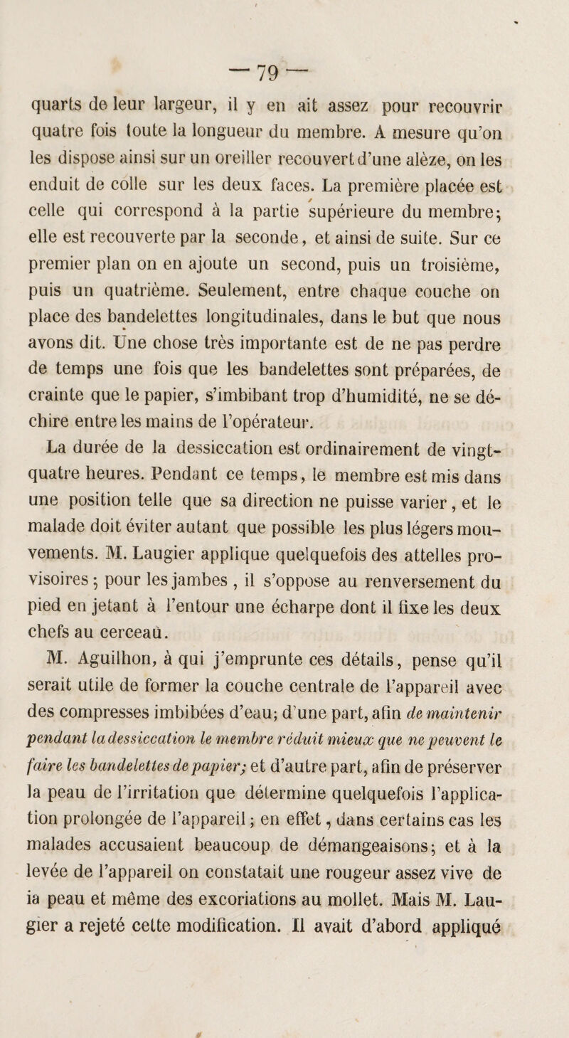 quarts de leur largeur, il y en ait assez pour recouvrir quatre fois toute la longueur du membre. A mesure qu’on les dispose ainsi sur un oreiller recouvert d’une alèze, on les enduit de colle sur les deux faces. La première placée est celle qui correspond à la partie supérieure du membre; elle est recouverte par la seconde, et ainsi de suite. Sur ce premier plan on en ajoute un second, puis un troisième, puis un quatrième. Seulement, entre chaque couche on place des bandelettes longitudinales, dans le but que nous avons dit. Une chose très importante est de ne pas perdre de temps une fois que les bandelettes sont préparées, de crainte que le papier, s’imbibant trop d’humidité, ne se dé¬ chire entre les mains de l’opérateur. La durée de la dessiccation est ordinairement de vingt- quatre heures. Pendant ce temps, le membre est mis dans une position telle que sa direction ne puisse varier, et le malade doit éviter autant que possible les plus légers mou¬ vements. M. Laugier applique quelquefois des attelles pro¬ visoires; pour les jambes , il s’oppose au renversement du pied en jetant à l’entour une écharpe dont il fixe les deux chefs au cerceau. M. Aguilhon, à qui j’emprunte ces détails, pense qu’il serait utile de former la couche centrale de l’appareil avec des compresses imbibées d’eau; d’une part, afin de maintenir pendant la dessiccation le membre réduit mieux que ne peuvent le faire les bandelettes de papier; et d’autre part, afin de préserver la peau de l’irritation que détermine quelquefois l’applica¬ tion prolongée de l’appareil ; en effet, dans certains cas les malades accusaient beaucoup de démangeaisons; et à la levée de l’appareil on constatait une rougeur assez vive de ia peau et même des excoriations au mollet. Mais M. Lau¬ gier a rejeté cette modification. Il avait d’abord appliqué