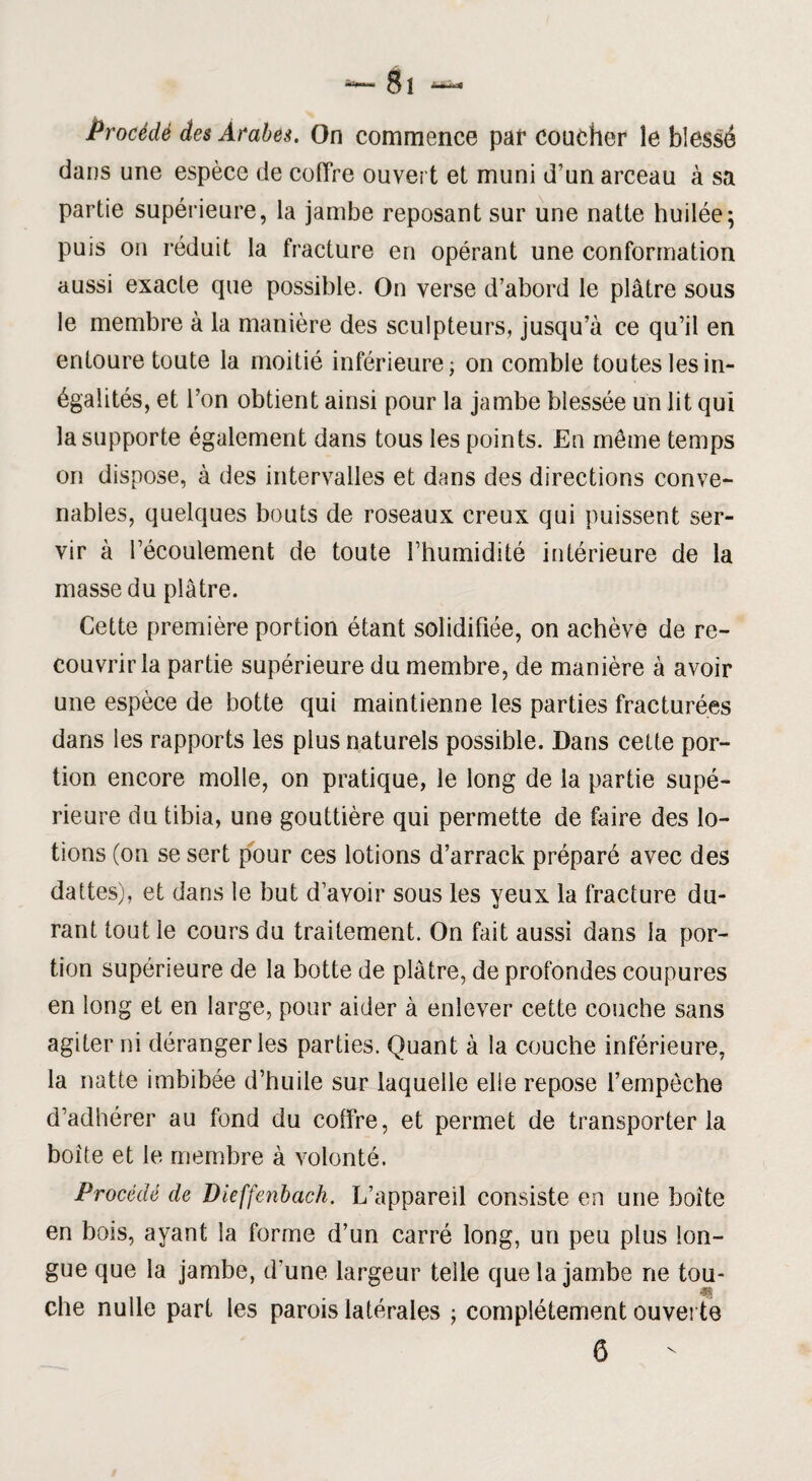 Procédé des Arabes. On commence par coucher îe blessé dans une espèce de coffre ouvert et muni d’un arceau à sa partie supérieure, la jambe reposant sur une natte huilée; puis on réduit la fracture en opérant une conformation aussi exacle que possible. On verse d’abord le plâtre sous le membre à la manière des sculpteurs, jusqu’à ce qu’il en entoure toute la moitié inférieure; on comble toutes les in¬ égalités, et l’on obtient ainsi pour la jambe blessée un lit qui la supporte également dans tous les points. En môme temps on dispose, à des intervalles et dans des directions conve¬ nables, quelques bouts de roseaux creux qui puissent ser¬ vir à l’écoulement de toute l’humidité intérieure de la masse du plâtre. Cette première portion étant solidifiée, on achève de re¬ couvrir la partie supérieure du membre, de manière à avoir une espèce de botte qui maintienne les parties fracturées dans les rapports les plus naturels possible. Dans cette por¬ tion encore molle, on pratique, le long de la partie supé¬ rieure du tibia, une gouttière qui permette de faire des lo¬ tions (on se sert pour ces lotions d’arrack préparé avec des dattes), et dans le but d’avoir sous les yeux la fracture du¬ rant tout le cours du traitement. On fait aussi dans la por¬ tion supérieure de la botte de plâtre, de profondes coupures en long et en large, pour aider à enlever cette couche sans agiter ni déranger les parties. Quant à la couche inférieure, la natte imbibée d’huile sur laquelle elle repose l’empèche d’adhérer au fond du coffre, et permet de transporter la boîte et le membre à volonté. Procédé de Dieffenbach. L’appareil consiste en une boîte en bois, ayant la forme d’un carré long, un peu plus lon¬ gue que la jambe, d’une largeur telle que la jambe ne tou¬ che nulle part les parois latérales ; complètement ouverte