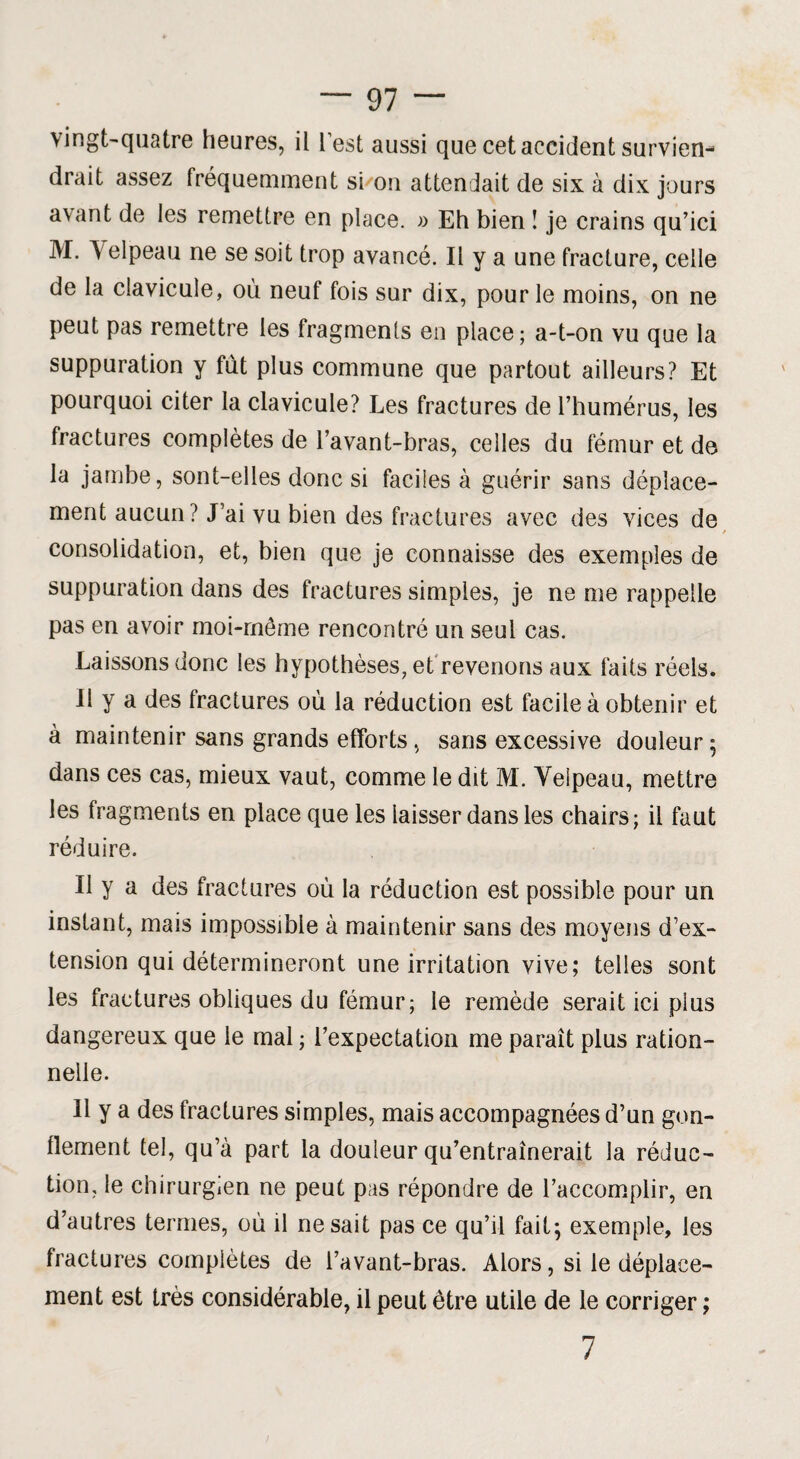 vingt-quatre heures, il lest aussi que cet accident survien¬ drait assez fréquemment si/on attendait de six à dix jours avant de les remettre en place. » Eh bien î je crains qu’ici M. Velpeau ne se soit trop avancé. Il y a une fracture, celle de la clavicule, où neuf fois sur dix, pour le moins, on ne peut pas remettre les fragments en place; a-t-on vu que la suppuration y fut plus commune que partout ailleurs? Et pourquoi citer la clavicule? Les fractures de l’humérus, les fractures complètes de l’avant-bras, celles du fémur et de la jambe, sont-elles donc si faciles à guérir sans déplace¬ ment aucun? J’ai vu bien des fractures avec des vices de consolidation, et, bien que je connaisse des exemples de suppuration dans des fractures simples, je ne me rappelle pas en avoir moi-même rencontré un seul cas. Laissons donc les hypothèses, et revenons aux faits réels. Il y a des fractures où la réduction est facile à obtenir et à maintenir sans grands efforts, sans excessive douleur $ dans ces cas, mieux vaut, comme le dit M. Velpeau, mettre les fragments en place que les laisser dans les chairs; il faut réduire. Il y a des fractures où la réduction est possible pour un instant, mais impossible à maintenir sans des moyens d’ex¬ tension qui détermineront une irritation vive; telles sont les fractures obliques du fémur; le remède serait ici plus dangereux que le mal ; l’expectation me paraît plus ration¬ nelle. Il y a des fractures simples, mais accompagnées d’un gon¬ flement tel, qu’à part la douleur qu’entraînerait la réduc¬ tion, le chirurgien ne peut pas répondre de l’accomplir, en d’autres termes, où il ne sait pas ce qu’il fait; exemple, les fractures complètes de l’avant-bras. Alors, si le déplace¬ ment est très considérable, il peut être utile de le corriger ; 7