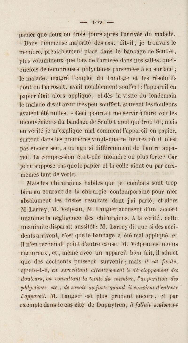 papier que deux ou trois jours après l’arrivée du malade. « Dans l’immense majorité des cas, dit-il, je trouvais le membre, préalablement place dans le bandage de Scultet, plus volumineux que lors de l’arrivée dans nos salles, quel¬ quefois de nombreuses pblyctènes parsemées à sa surface 5 le malade, malgré l’emploi du bandage et les résolutifs dont on l’arrosait, avait notablement souffert; l’appareil en papier était alors appliqué, et dès la visite du lendemain le malade disait avoir très peu souffert, souvent les douleurs avaient été nulles. » Ceci pourrait me servira faire voiries inconvénients du bandage de Scultet appliqué trop tôt; mais en vérité je m’explique mal comment l’appareil en papier, surtout dans les premières vingt-quatre heures où il n’est pas encore sec, a pu agir si différemment de l’autre appa¬ reil. La compression était-elle moindre ou plus forte? Car je ne suppose pas que le papier et la colle aient eu par eux- mêmes tant de vertu. Mais les chirurgiens habiles que je combats sont trop bien au courant de la chirurgie contemporaine pour nier absolument les tristes résultats dont j’ai parlé, et alors M. Larrey, M. Yelpeau, M. Laugier accusent d’un accord unanime la négligence des chirurgiens. A la vérité, cette unanimité disparaît aussitôt ; M. Larrey dit que si des acci¬ dents arrivent, c’est que le bandage a été mal appliqué, et il n’en reconnaît point d’autre cause. M. Yelpeau est moins rigoureux, et, même avec un appareil bien fait, il admet que des accidents puissent survenir ; mais il est facile, ajoute-t-il, en surveillant attentivement le développement des douleurs, en consultant la teinte du membre, Vapparition des phlyctènes, etc., de savoir au juste quand il convient d'enlever l’appareil. M. Laugier est plus prudent encore, et par exemple dans le cas cité de Dupuytren, il fallait seulement