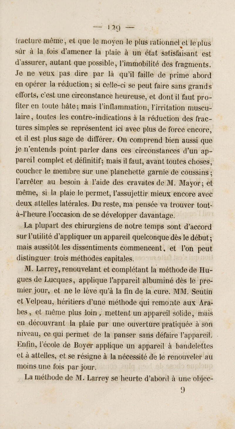 fracture meme, et que le moyen le pius rationnel et le plus sur à la fois d’amener la plaie à un état satisfaisant est d’assurer, autant que possible, l’immobilité des fragments. Je ne veux pas dire par là qu’il faille de prime abord en opérer la réduction-, si celle-ci se peut faire sans grands efforts, c’est une circonstance heureuse, et dont il faut pro¬ fiter en toute hâte5 mais l’inflammation, l’irritation muscu¬ laire , toutes les contre-indications à la réduction des frac¬ tures simples se représentent ici avec plus de force encore, et il est plus sage de différer. On comprend bien aussi que je n’entends point parler dans ces circonstances d’un ap¬ pareil complet et définitif5 mais il faut, avant toutes choses, coucher le membre sur une planchette garnie de coussins ; l’arrêter au besoin à l’aide des cravates de M. Mayor ; et même, si la plaie le permet, l’assujettir mieux encore avec deux attelles latérales. Du reste, ma pensée va trouver tout- à-l’heure l’occasion de se développer davantage. La plupart des chirurgiens de notre temps sont d’accord sur l’utilité d’appliquer un appareil quelconque dès le début; mais aussitôt les dissentiments commencent, et l’on peut distinguer trois méthodes capitales. M. Larrey, renouvelant et complétant la méthode de Hu¬ gues de Lucques, applique l’appareil albuminé dès le pre¬ mier jour, et ne le lève qu’à la fin de la cure. MM. Seutin et Yelpeau, héritiers d’une méthode qui remonte aux Ara¬ bes, et même plus loin, mettent un appareil solide, mais en découvrant la plaie par une ouverture pratiquée à son niveau, ce qui permet de la panser sans défaire l’appareil. Enfin, l’école de Boyer applique un appareil à bandelettes et à attelles, et se résigne à la nécessité de le renouveler au moins une fois par jour. La méthode de M. Larrey se heurte d’abord à une objec- 9