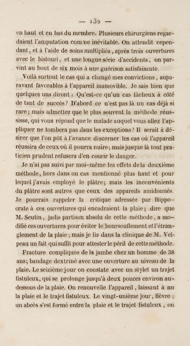 — 1 3 2 —• en haut et en bas du membre. Plusieurs chirurgiens regar¬ daient l’amputation comme inévitable. On attendit cepen¬ dant, et à l’aide de soins multipliés , après trois ouvertures avec le bistouri, et une longue série d’accidents, on par¬ vint au bout de six mois à une guérison satisfaisante. Voilà surtout le cas qui a changé mes convictions , aupa¬ ravant favorables à l’appareil inamovible. Je sais bien que quelques uns diront : Qu’est-ce qu’un cas fâcheux à côté de tant de succès? D’abord ce n’est pas là un cas déjà si rare ; mais admettez que le plus souvent la méthode réus¬ sisse, qui vous répond que le malade auquel vous allez l’ap¬ pliquer ne tombera pas dans les exceptions? Il serait à dé¬ sirer que l’on put à l’avance discerner les cas où l’appareil réussira de ceux où il pourra nuire; mais jusque là tout pra¬ ticien prudent refusera d’en courir le danger. Je n’ai pas suivi par moi-meme les effets delà deuxième méthode, hors dans un cas mentionné plus haut et pour lequel j’avais employé le plâtre; mais les inconvénients du plâtre sont autres que ceux des appareils amidonnés. Je pourrais rappeler la critique adressée par Hippo¬ crate à ces ouvertures qui encadraient la plaie ; dire que M. Seutin, jadis partisan absolu de cette méthode, a mo¬ difié ces ouvertures pour éviter le; boursouflement et l’étran¬ glement de la plaie ; mais je lis dans la clinique de M. Vel¬ peau un fait qui suffit pour attester le péril de cette méthode. Fracture compliquée de la jambe chez un homme de 38 ans; bandage dextriné avec une ouverture au niveau de la plaie. Le seizième jour on constate avec un stylet un trajet fîstuleux, qui se prolonge jusqu’à deux pouces environ au- dessous de la plaie. On renouvelle l’appareil, laissant à nu la plaie et le trajet fîstuleux. Le vingt-unième jour, fièvre ; un abcès s’est formé entre la plaie et le trajet fîstuleux , on