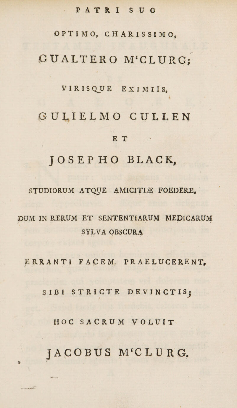 PATRI SUO OPTIMO, CHARISSIMO, GUALTERO M(CLURG; VIRIS QJJ E EXIMIIS, i ' GULIELMO CULLEN E T JOSEPHO BLACK, STUDIORUM ATQUE AMICITIAS FOEDERE, DUM IN RERUM ET SENTENTIARUM MEDICARUM t>'‘‘ ' 4 * SYLVA OBSCURA ERRANTI FACEM PRAELUCERENT, SIBI STRICTE DF, VINCTI Sj HOC SACRUM VOLUIT JACOBUS M‘CLU RG.