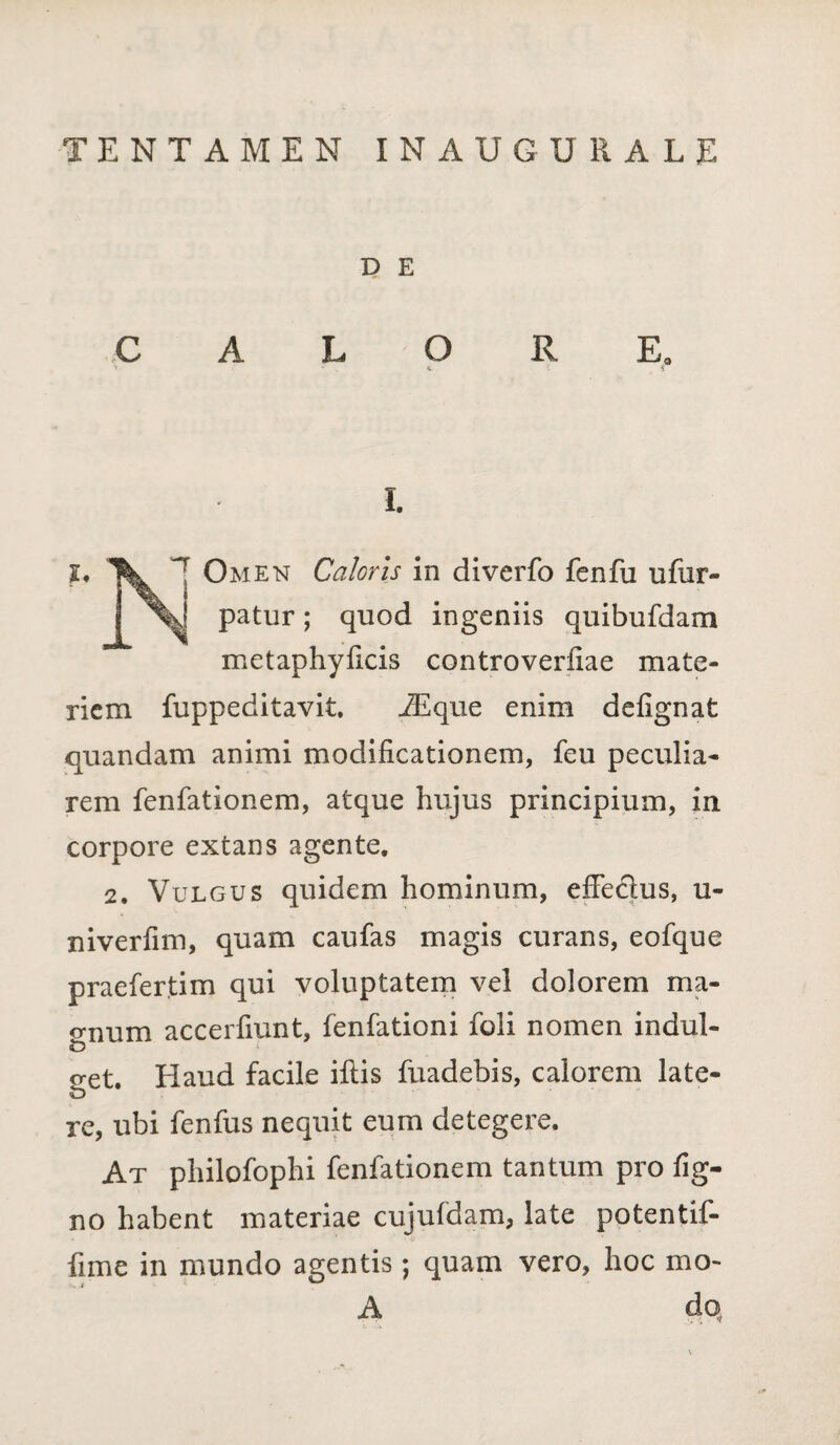 TENTAMEN INAUGURALE D E I. I♦ Omen Caloris in diverfo fenfu ufur- j patur; quod ingeniis quibufdam metaphyficis controverfiae mate¬ riem fuppeditavit. iEque enim defignat quandam animi modificationem, feu peculia¬ rem fenfationem, atque hujus principium, in corpore extans agente, 2. Vulgus quidem hominum, effeclus, u- niverfim, quam caufas magis curans, eofque praefertim qui voluptatem vel dolorem ma- emum accerfiunt, fenfationi foli nomen indul¬ tu i o-et. Haud facile iftis fuadebis, calorem late¬ te re, ubi fenfus nequit eum detegere. At philofophi fenfationem tantum pro fig- no habent materiae cujufdam, late potentif- fime in mundo agentis; quam vero, hoc mo- A do,