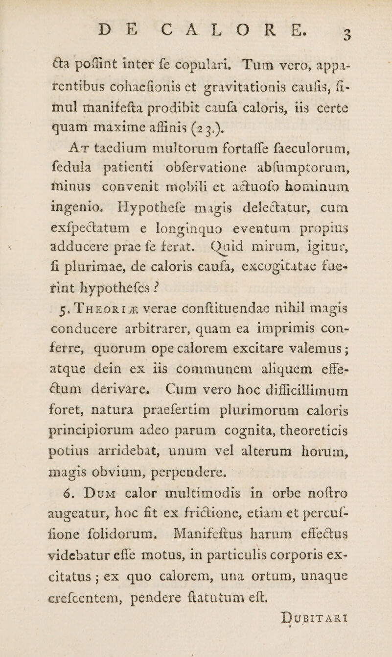 tla poffint inter fe copulari. Tum vero, appa¬ rentibus cohaedonis et gravitationis caulis, (i- mul rhanifefla prodibit caufa caloris, iis certe quam maxime affinis (23.). At taedium multorum fortaffe faeculorum, fedula patienti obfervatione abfumptorum, minus convenit mobili et acfuofo hominum ingenio. Hypothefe magis dele&atur, cum exfpecfcatum e longinquo eventum propius adducere prae fe ferat. Quid mirum, igitur, fi plurimae, de caloris caufa, excogitatae fue¬ rint hypothefes ? 5, Theoria verae conftituendae nihil magis conducere arbitrarer, quam ea imprimis con¬ ferre, quorum ope calorem excitare valemus ; atque dein ex iis communem aliquem effe- cfum derivare. Cum vero hoc difficillimum foret, natura praefertim plurimorum caloris principiorum adeo parum cognita, theoreticis potius arridebat, unum vel alterum horum, magis obvium, perpendere. 6. D um calor multimodis in orbe noftro augeatur, hoc fit ex frictione, etiam et percuf- lione folidorum. Manifcflus harum eflecfus videbatur effe motus, in particulis corporis ex¬ citatus ; ex quo calorem, una ortum, unaque crefcentem, pendere ftatutum eft. Dubitari