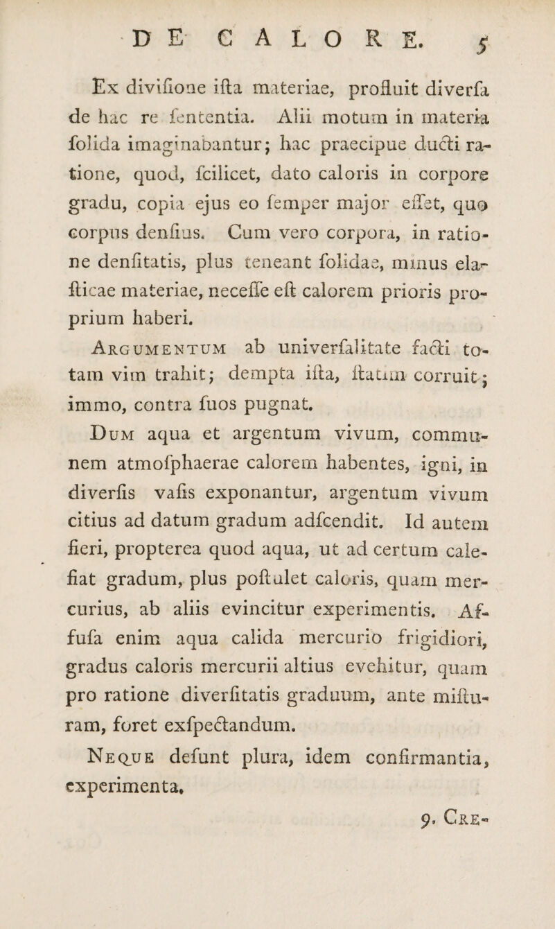 St Ex divifione ifla materiae, profluit diverfa de hac re fencentia. Alii motum in materia folida imaginabantur; hac praecipue ducti ra¬ tione, quod, fcilicet, dato caloris in corpore gradu, copia ejus eo femper major eiTet, quo corpus denfius. Cum vero corpora, in ratio¬ ne denfitatis, plus teneant folidae, minus ela^ fiicae materiae, neceffe eft calorem prioris pro¬ prium haberi. Argumentum ab univerfalitate facti to¬ tam vim trahit; dempta illa, itaum corruit; immo, contra fuos pugnat. D um aqua et argentum vivum, commu¬ nem atmofphaerae calorem habentes, igni, in diverfis vafis exponantur, argentum vivum citius ad datum gradum adfcendit. Id autem fieri, propterea quod aqua, ut ad certum cale¬ fiat gradum, plus poftulet caloris, quam mer¬ curius, ab aliis evincitur experimentis. Af- fufa enim aqua calida mercurio frigidiori, gradus caloris mercurii altius evehitur, quam pro ratione diverfitatis graduum, ante mlitu¬ ram, foret ex fp e flandum. Neque defunt plura, idem confirmantia, experimenta, 9» 'ORE®