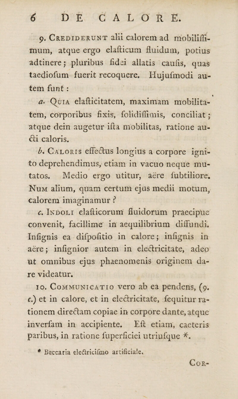 9. Crediderunt alii calorem ad mobilifli- mum, atque ergo elafticum fluidum, potius adtinere; pluribus fidei allatis caufis, quas taediofum fuerit recoquere. Hujufmodi au¬ tem furit : a. Quia elafticitatem, maximam mobilita¬ tem, corporibus fixis, folidifiimis, conciliat; atque dein augetur ifta mobilitas, ratione au- di caloris. b. Caloris effeclus longius a corpore igni¬ to deprehendimus, etiam in vacuo neque mu¬ tatos. Medio ergo utitur, aere fubtiiiore. Num alium, quam certum ejus medii motum, calorem imaginamur ? c. Indoli elafticorum fluidorum praecipue convenit, facillime in aequilibrium diffundi. Infignis ea difpofitio in calore; infignis in aere; infignior autem in eleclricitate, adeo ut omnibus ejus phaenomenis originem da¬ re videatur. 10. Communicatio vero ab ea pendens, (9. c.) et in calore, et in eleclricitate, fequitur ra¬ tionem directam copiae in corpore dante, atque inverfam in accipiente. Eit etiam, caeteris paribus, in ratione fuperficiei utriufque *. * Beccaria ele&ricifaio artificiale. Cor-