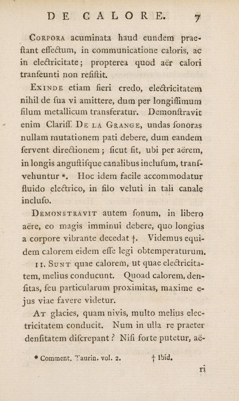 Corpora acuminata haud eundem prae- flant effectum, in communicatione caloris, ac in eleciricitate; propterea quod aer calori tranfeunti non refiftit. Exinde etiam fieri credo, ele&ricitatem c nihil de fua vi amittere, dum per longiffimum filum metallicum transferatur. Demonftravit enim Clariff De la Grange, undas fonoras nullam mutationem pati debere, dum eandem fervent directionem ; licut fit, ubi per aerem, in longis anguftifque canalibus inclufum, tranf- vehuntur Hoc idem facile accommodatur fluido electrico, in filo veluti in tali canale inclufo. Demonstravit autem fonum, in libero aere, eo magis imminui debere, quo longius a corpore vibrante decedat f. Videmus equi« dem calorem eidem effe legi obtemperaturum. ii. Sunt quae calorem, ut quae electricifca- tem, melius conducunt. Quoad calorem, den- fitas, feu particularum proximitas, maxime e- jus viae favere videtur. At glacies, quam nivis, multo melius elec~ tricitatem conducit. Num in ulla re praeter denfitatem difcrepant ? Nifi forte putetur, ae¬ ri * Comment. Taurin. vol. 2. f Ibid.