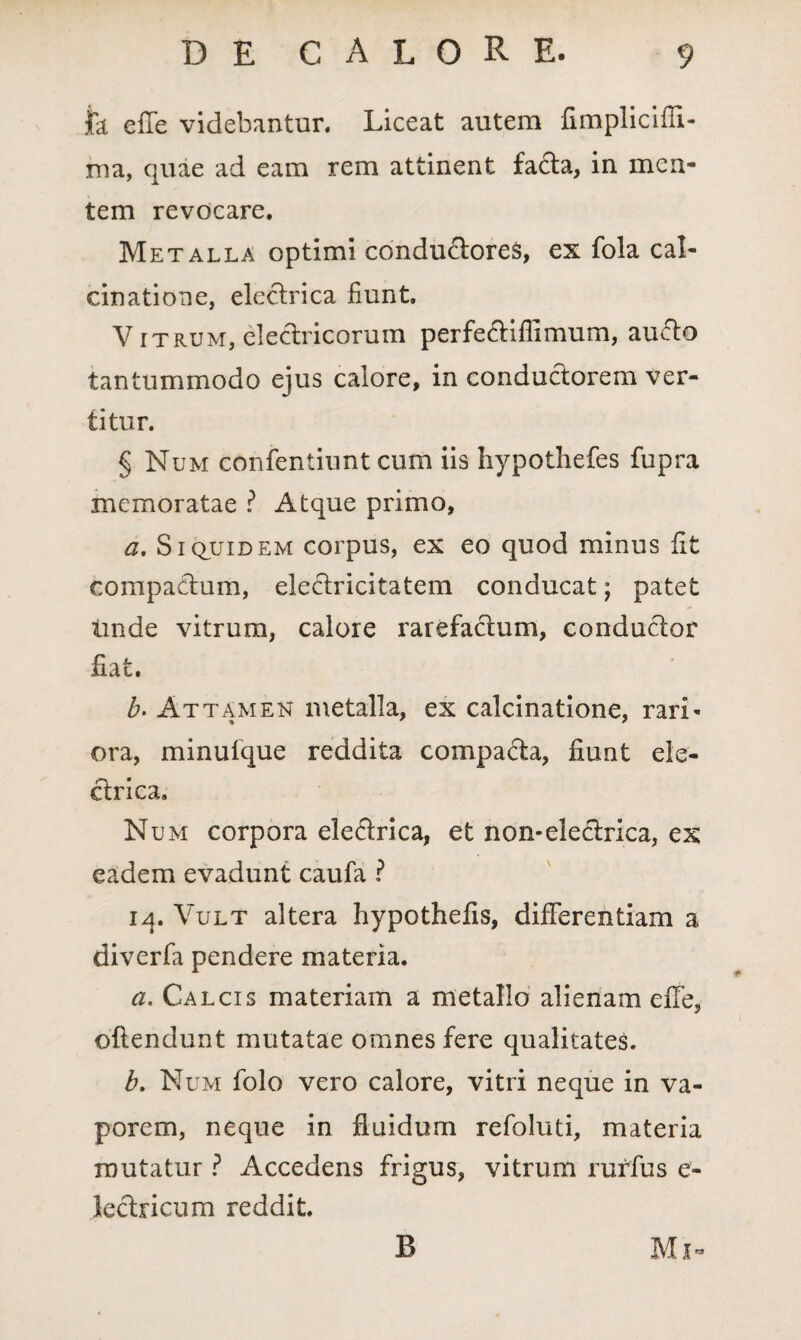 Ia. effe videbantur. Liceat autem fimplicifli- ma, quae ad eam rem attinent fa£ta, in men¬ tem revocare. Metalla optimi condu&ores, ex fola cal- cinatione, electrica fiunt. V itrum, electricorum perfe&iflimum, auffo tantummodo ejus calore, in conductorem ver¬ titur. § Num confentiunt cum iis hypothefes fupra memoratae ? Atque primo, a. Siquidem corpus, ex eo quod minus fit compactum, electricitatem conducat; patet tinde vitrum, calore rarefadum, conductor fiat. b. Attamen metalla, ex calcinatione, rari¬ ora, minufque reddita compacta, fiunt ele¬ ctrica. Num corpora eledrica, et non-electrica, ex eadem evadunt caufa ? iq. Vult altera hypothefis, differentiam a diverfa pendere materia. a. Calcis materiam a metallo alienam effe, offendunt mutatae omnes fere qualitates. b. Num folo vero calore, vitri neque in va¬ porem, neque in fluidum refoluti, materia mutatur ? Accedens frigus, vitrum rurfus e- lectricum reddit. Mi- B