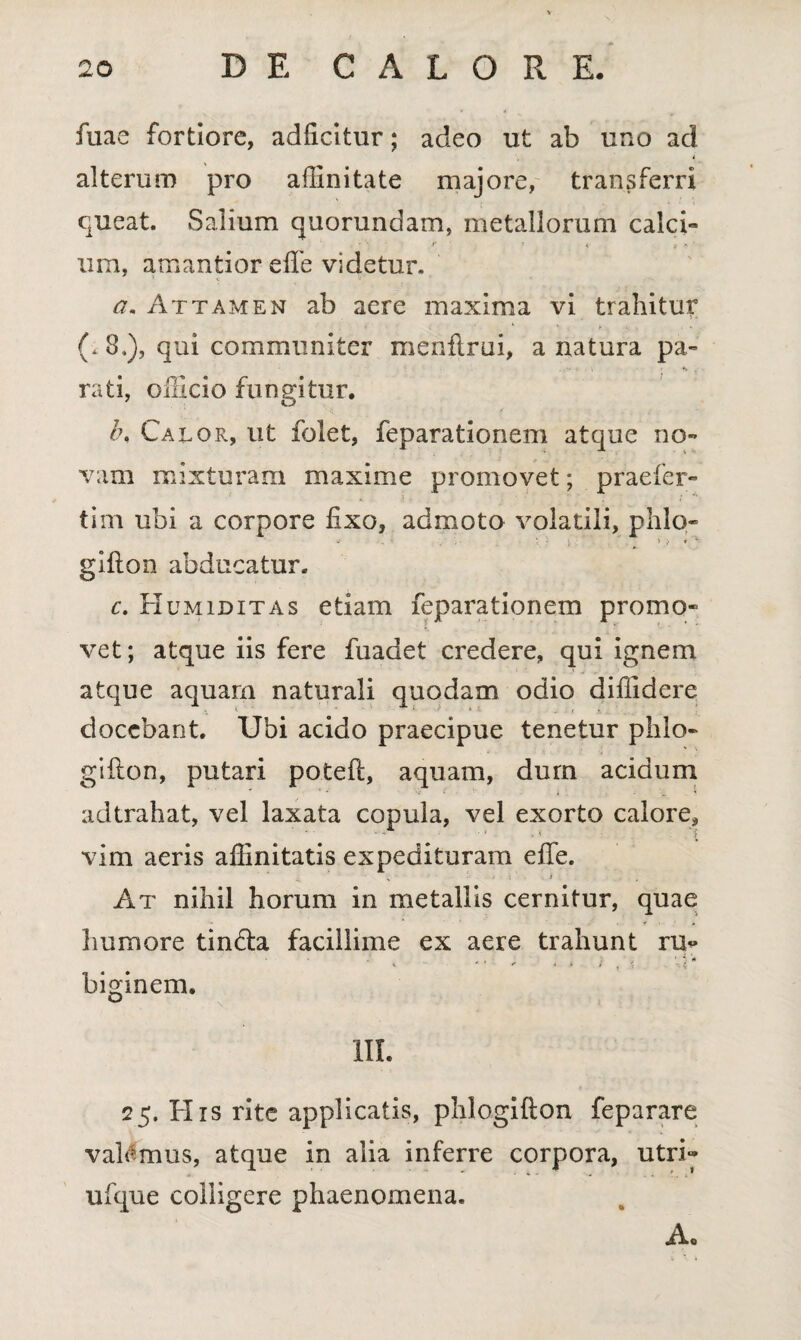 fuae fortiore, adficitur; adeo ut ab uno ad alterum pro affinitate majore, transferri queat. Salium quorundam, metallorum calci- ura, amantior effe videtur. a. Attamen ab aere maxima vi trahitur (. 8.), qui communiter menftrui, a natura pa- - , • *. . rati, officio fungitur. l\ Calor, ut folet, feparationem atque no¬ vam mixturam maxime promovet; praefer- tini ubi a corpore fixo, admoto volatili, phlo- ‘ i » v * ' glfton abducatur. c. Humiditas etiam feparationem promo¬ vet; atque iis fere fuadet credere, qui ignem atque aquam naturali quodam odio diffidere docebant. Ubi acido praecipue tenetur phlo- gifton, putari potefi, aquam, dum acidum adtrahat, vel laxata copula, vel exorto calore,  ■ • • . ■< £ vim aeris affinitatis expedituram effe. % i . . i At nihil horum in metallis cernitur, quae humore tin&a facillime ex aere trahunt ru« ■ • . .I#, ^ 1 * «* biginem. III. 25. His rite applicatis, phlogifton feparare vaMmus, atque in alia inferre corpora, utri- ufque colligere phaenomena. A.