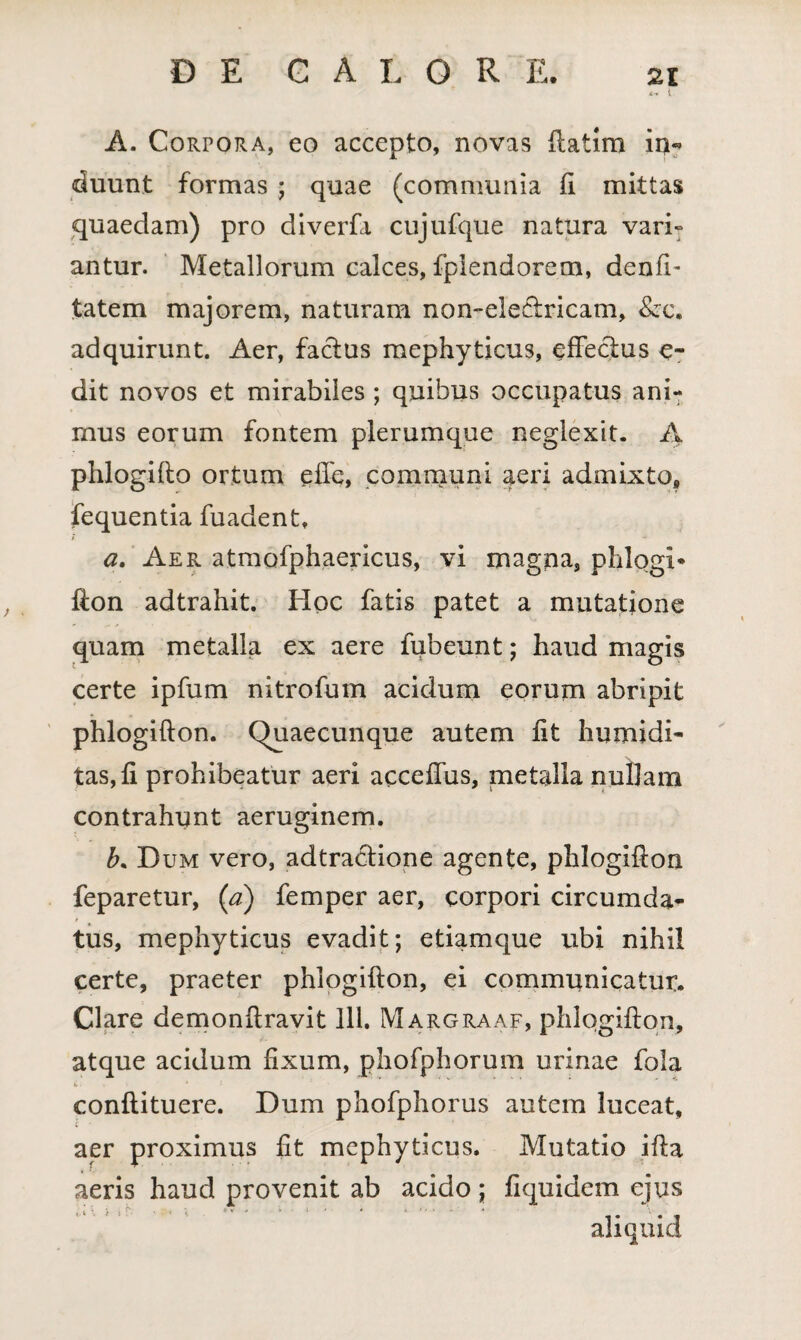 x, i A. CoRroRA, eo accepto, novas ftatim in« duunt formas ; quae (communia fi mittas quaedam) pro diverfa cujufque natura vari» antur. Metallorum calces, fplendorem, denft- tatem majorem, naturam non-ele&ricam, &c. adquirunt. Aer, factus mephyticus, effectus e- dit novos et mirabiles ; quibus occupatus ani¬ mus eorum fontem plerumque neglexit. A phlogifto ortum effe, communi aeri admixto* fequentia fuadent, i a. Aer atmofphaericus, vi magna, phlogi* fton adtrahit. Hoc fatis patet a mutatione quam metalla ex aere fubeunt; haud magis certe ipfum nitrofum acidum eorum abripit phlogifton. Quaecunque autem lit humidi- tas,fi prohibeatur aeri acceffus, metalla nullam contrahunt aeruginem. b* Dum vero, adtractione agente, phlogifton feparetur, (a) femper aer, corpori circumda¬ tus, mephyticus evadit; etiamque ubi nihil certe, praeter phlogifton, ei communicatur. Clare demonftravit 111. Margraaf, phlogifton, atque acidum fixum, phofphorum urinae fola i> • i ’ 1 > ‘ conftituere. Dum phofphorus autem luceat, aer proximus fit mephyticus. Mutatio ifta aeris haud provenit ab acido; fiquidem ejus aliquid