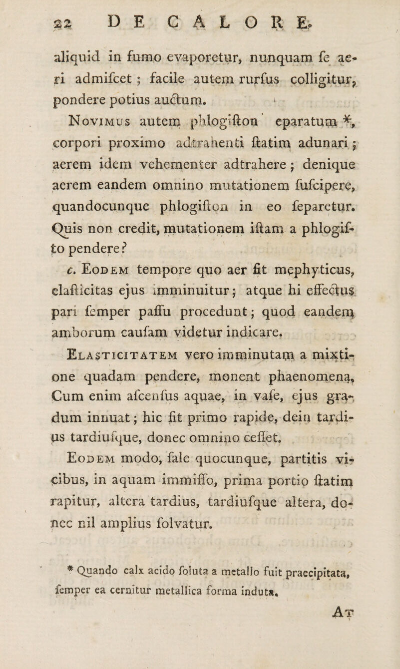 aliquid in fumo evaporetur, nunquam fe ae¬ ri admifcet ; facile autem rurfus colligitur^ pondere potius au&um. 1 Novimus autem phlogifton eparatum % corpori proximo adtrahenti ftatim adunari ; aerem idem vehementer adtrahere; denique aerem eandem omnino mutationem fufcipere, quandocunque phlogiflon in eo feparetur. Quis non credit, mutationem iftam a phlogif- to pendere? c. Eodem tempore quo aer fit mcphyticus? elaftlcitas ejus imminuitur; atque hi effeciu$ pari femper paflu procedunt; quod eanden* amborum caufam videtur indicare. Elasticitatem vero imminutam a mixti¬ one quadam pendere, monent phaenomena* Cum enim alcenfus aquae, in vafe, ejus gra¬ dum innuat; hic fit primo rapide, dein tardi¬ us tardiufque, donec omnino cefiet. Eodem modo, fale quocunque, partitis vi¬ cibus, in aquam immiffo, prima portio fiatim rapitur, altera tardius, tardiufque altera, do¬ nec nil amplius folvatur. * Quando calx acido foluta a metallo fuit praecipitata, femper ea cernitur metallica forma induta. At