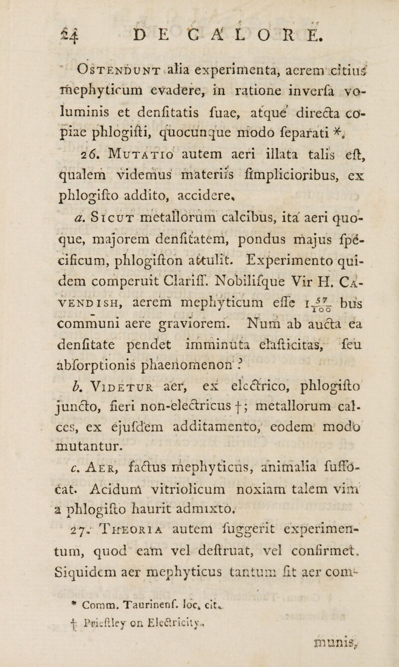 Ostendunt alia experimenta, aerem citius mephyticum evadere, in ratione inverfa vo- . v m* luminis et denfttatis fuae, atque direcla co¬ piae phlogifti, quocunque modo feparati 26. Mutatio autem aeri illata talis eft, qualem videmus materiis ftmplicioribus, ex phlogifto addito, accidere, a. Sicut metallorum calcibus, ita' aeri quo¬ que, majorem denfttatem, pondus majus fpd- cificum, phlogifton attulit. Experimento qui¬ dem comperuit Clariff. Nobilifque Vir H. Ca¬ vendi sh, aerem mephyticum efte it5o7_ bus communi aere graviorem. Num ab aucta ea denfitate pendet imminuta elafticitas, feu abiorptionis phaenomenon ? b. Videtur aer, ex electrico, phlogifto juncto, fieri non-electricus f; metallorum cal¬ ces, ex ejufdem additamento, eodem modo mutantur. c. Aer, factus mephyticus, animalia fuftb- cat. Acidurn vitriolicum noxiam talem vim a phlogifto haurit admixto, 2 7. Tueor i a autem fugarent experimen- tum, quod eam vel deftruat, vel confirmet. Siquidem aer mephyticus tantum fit aer coni- * Coram. Taurinenf. iock clu_ \ Ppieftley oa Ele&ricitv., munis.