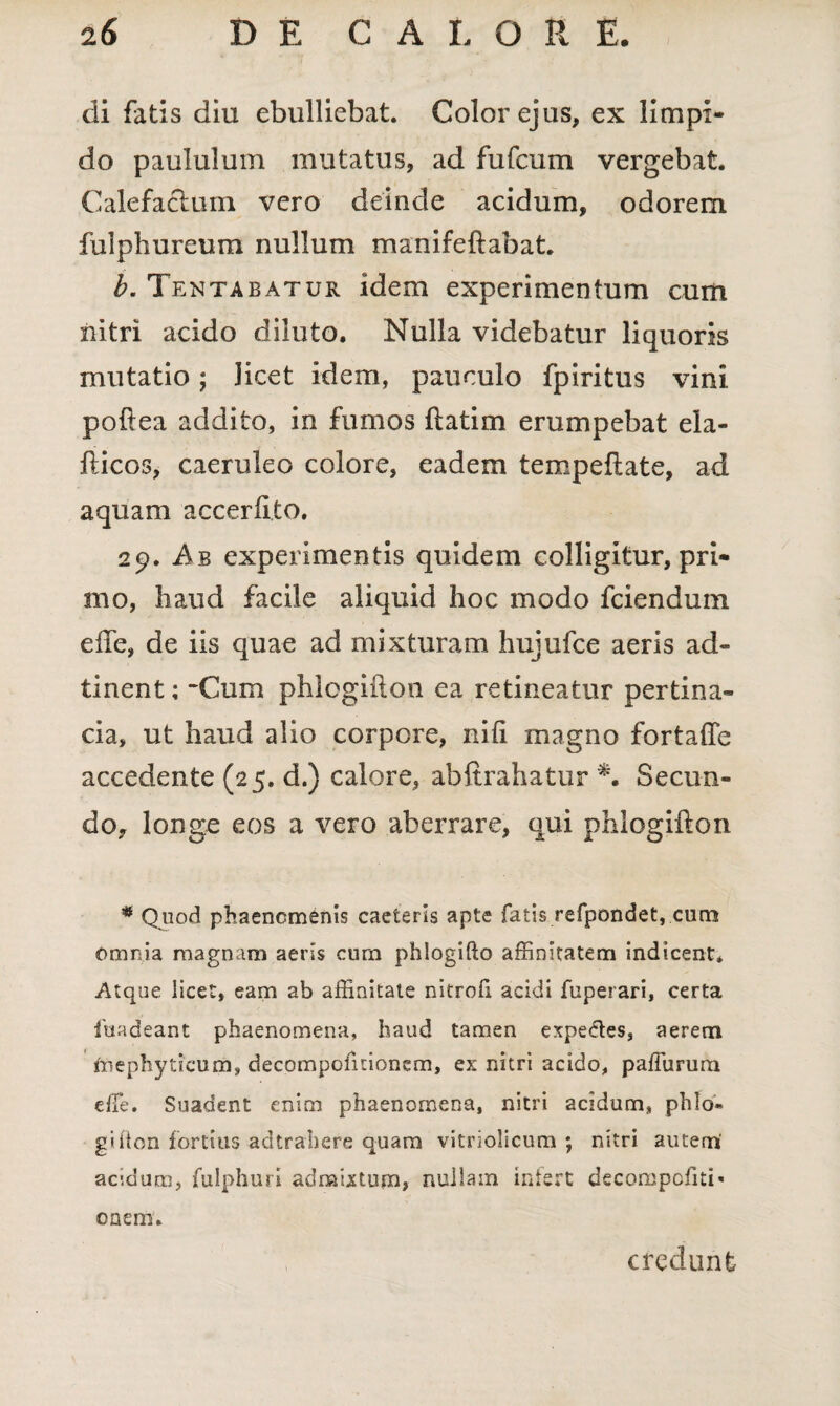 di fatis diu ebulliebat. Color ejus, ex limpi¬ do paululum mutatus, ad fufcum vergebat. Calefaciam vero deinde acidum, odorem fulphureum nullum manifeftabat. b. Tentabatuk idem experimentum cum nitri acido diluto. Nulla videbatur liquoris mutatio; licet idem, pauculo fpiritus vini poftea addito, in fumos ftatim erumpebat ela- fticos, caeruleo colore, eadem tempeftate, ad aquam accerfito. 29. Ab experimentis quidem colligitur, pri¬ mo, haud facile aliquid hoc modo fciendum efle, de iis quae ad mixturam hujufce aeris ad¬ ii nent ; -Cum phlogifton ea retineatur pertina¬ cia, ut haud alio corpore, nili magno fortalTe accedente (25. d.) calore, abftrahatur *. Secun¬ do, longe eos a vero aberrare, qui phlogifton * Quod phaenomenis caeleris apte fatis refpondet, cum omnia magnam aeris cum phiogifto affinitatem indicent. Atque licet, eam ab affinitate nitrofi. acidi fuperari, certa fuadeant phaenomena, haud tamen expe&es, aerem friephyticum, decompofitionem, ex nitri acido, paffiirum die. Suadent enim phaenomena, nitri acidum, phld- giiion fortius acltrabere quam vitriolicum ; nitri autem' acmum, fulphuri admixtum, nuilain irdert decompofiti» cnem. credunt