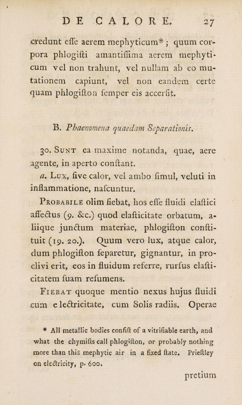 credunt eiTe aerem mephyticum* • quum cor¬ pora phlogifli amantiffima aerem mephyti- cum vel non trahunt, vel nullam ab eo mu¬ tationem capiunt, vel non eandem certe quam phlogiflon femper eis accerlit. B. Phaenomena quaedam Separationis. 30. Sunt ea maxime notanda, quae, aere agente, in aperto conflant. at Lux, five calor, vel ambo fimul, veluti in inflammatione, nafcuntur. Probabile olim fiebat, hos efle fluidi elallici affeclus (9. &c.) quod elallicitate orbatum, a* liique junclum materiae, phlogiflon confli» tuit (19. 20.). (hum vero lux, atque calor, dum phlogiflon feparetur, gignantur, in pro¬ clivi erit, eos in fluidum referre, rurfus elafli- citatem fuam refumens. Fiebat quoque mentio nexus hujus fluidi cum e le&ricitate, cum Solis radiis. Operae * Ali metallic bodies confifl of a vitriBable earth, and what the chymifls call phlogiflon, or prohably nothing more than this mephytic air in a fixed flate» Prieflley on eledricity, pt 600. pretium