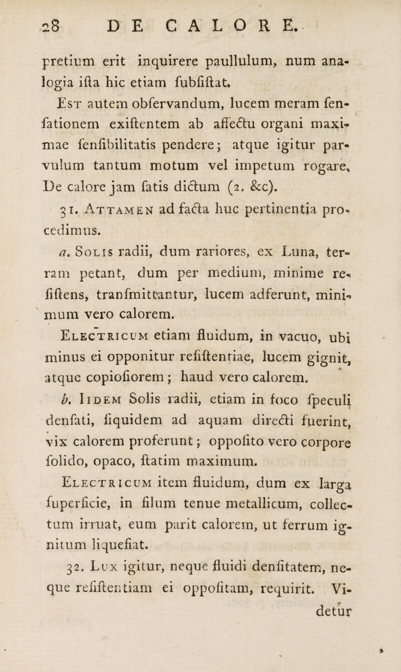 pretium erit inquirere paullulum, num ana¬ logia ifta hic etiam fubfifiat. Est autem obfervandum, lucem meram fen- fationem exiftentem ab afferiu organi maxi¬ mae fenfibilitatis pendere; atque igitur par¬ vulum tantum motum vel impetum rogare. De calore jam fatis dichim (2. &c). 31. Attamen ad facta huc pertinentia pro¬ cedimus. a. Solis radii, dum rariores, ex Luna, ter¬ ram petant, dum per medium, minime re- fidens, tranfmittantur, lucem adferunt, mini¬ mum vero calorem. Electricum etiam fluidum, in vacuo, ubi minus ei opponitur refiftenriae, lucem gignit, atque copiofiorem ; haud vero calorem. b. Iidem Solis radii, etiam in foco fpeculi denfati, fiquidem ad aquam dire&i fuerint, vix calorem proferunt; oppoiito vero corpore foiido, opaco, ftatim maximum. Electricum item fluidum, dum ex larga fuperficie, in filum tenue metallicum, collec¬ tum irruat, eum parit calorem, ut ferrum ig¬ nitum liquefiat. 32. Lux igitur, neque fluidi denfitatem, ne¬ que reiiflentiam ei oppofitam, requirit. Vi¬ detur