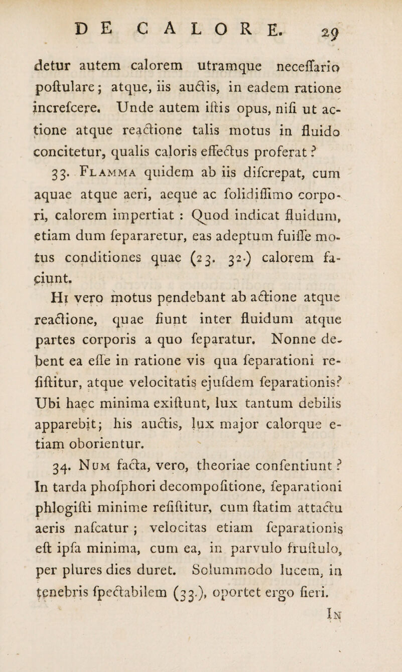 detur autem calorem utramque neceffario poftulare; atque, iis audis, in eadem ratione increfcere. Unde autem illis opus, niti ut ac¬ tione atque readione talis motus in fluido concitetur, qualis caloris effedus proferat ? 33. Flamma quidem ab iis difcrepat, cum aquae atque aeri, aeque ac folidiflimo corpo¬ ri, calorem impertiat : Quod indicat fluidum, etiam dum fepararetur, eas adeptum fuifle mo¬ tus conditiones quae (23. 32«) calorem fa¬ ciunt. Hi vero motus pendebant ab adione atque readione, quae fiunt inter fluidum atque partes corporis a quo feparatur. Nonne de* bent ea efle in ratione vis qua feparationi re- fiftitur, atque velocitatis ejufdem feparationis? Ubi haec minima exiftunt, lux tantum debilis apparebit; his audis, lux major calorque e- tiam oborientur. 34. Num fada, vero, theoriae confentiunt ? In tarda phofphori decompofltione, feparationi phlogifti minime refiftitur, cum ftatim attadu aeris nafcatur ; velocitas etiam feparationis eft ipfa minima, cum ea, in parvulo fruftulo, per plures dies duret. Solummodo lucem, in tenebris fpedabilem (33-)» oportet ergo fieri. In