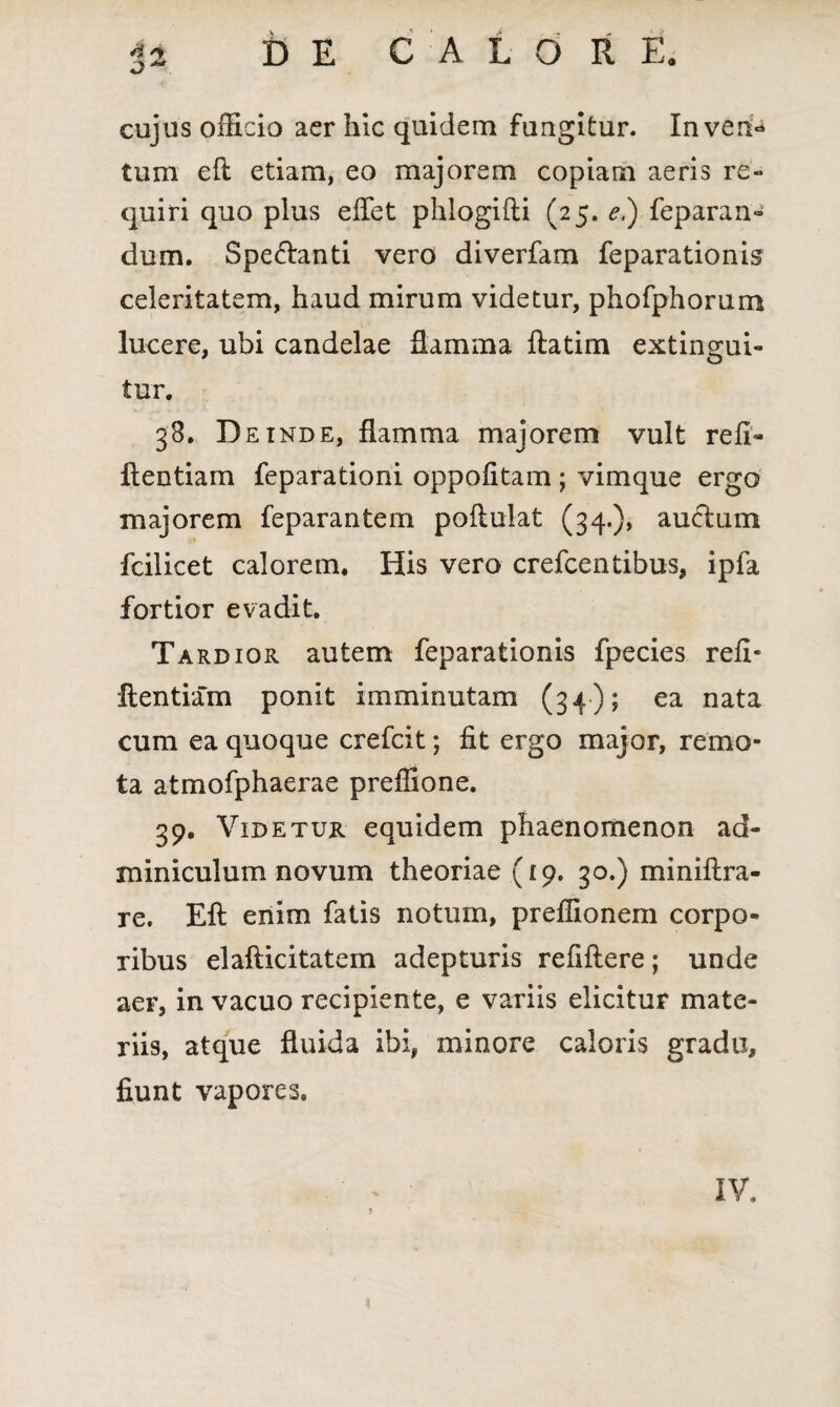 cujus officio acr hic quidem fungitur. Inven¬ tum efl etiam, eo majorem copiam aeris re¬ quiri quo plus effet phlogifti (25. e.) feparan- dum. Spe&anti vero diverfam feparationis celeritatem, haud mirum videtur, phofphorum lucere, ubi candelae flamma ftatim extingui- tur. 38. D e inde, flamma majorem vult refi- ftentiam feparationi oppofitam ; vimque ergo majorem feparantem poftuiat (34.), auftum fcilicet calorem. His vero crefcentibus, ipfa fortior evadit. Tardior autem feparationis fpecies refi- ftentiam ponit imminutam (34); ea nata cum ea quoque crefcit; fit ergo major, remo¬ ta atmofphaerae preffione. 39. Videtur equidem phaenomenon ad¬ miniculum novum theoriae (19. 30.) miniftra- re. Eft enim fatis notum, preffionem corpo¬ ribus elafticitatem adepturis refiftere; unde aer, in vacuo recipiente, e variis elicitur mate¬ riis, atque fluida ibi, minore caloris gradu, fiunt vapores. IV.