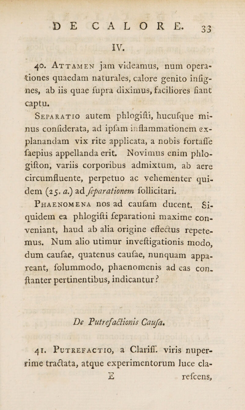 IV. 40. Attamen jam videamus, num opera¬ tiones quaedam naturales, calore genito infig- nes, ab iis quae lupra diximus, faciliores fiant captu. Separatio autem phlogifti, hucufque mi¬ nus confiderata, ad ipfam inflammationem ex¬ planandam vix rite applicata, a nobis fortaiTe faepius appellanda erit. Novimus enim plilo- gifton, variis corporibus admixtum, ab aere circumfluente, perpetuo ac vehementer qui¬ dem (25. ai) ad feparationem follicitari. Phaenomena nos ad caufam ducent. Si¬ quidem ea phlogifti feparationi maxime con¬ veniant, haud ab alia origine effectus repete¬ mus. Num alio utimur inveftigationis modo, % dum caufae, quatenus caufae, nunquam appa¬ reant, folummodo, phaenomenis ad eas con. ftanter pertinentibus, indicantur? De Putrefactionis Caufa. 41. Putrefactio, a ClarifiT. viris nuper¬ rime traftata, atque experimentorum luce cla- Z refcens.