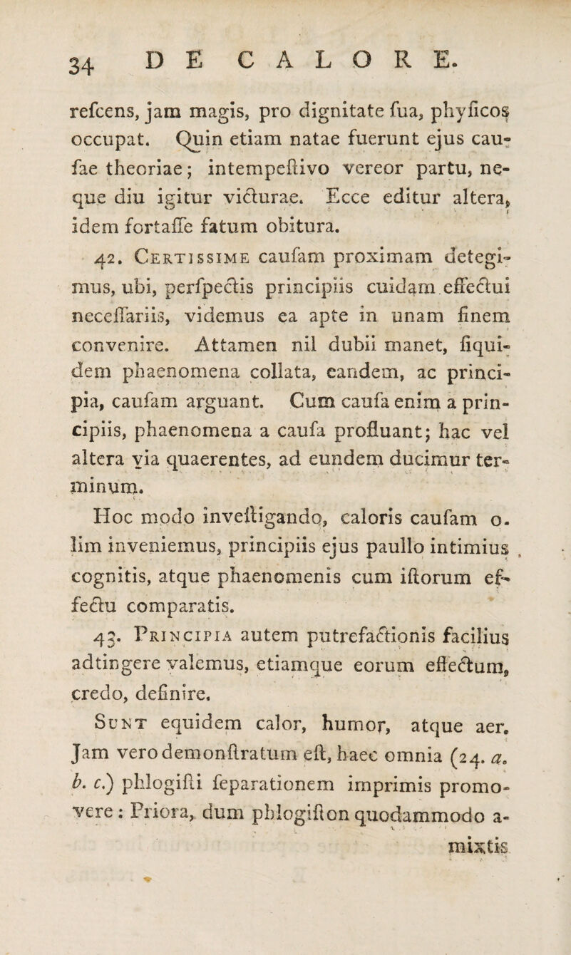 refcens, jam magis, pro dignitate fua, phyficos occupat. Quin etiam natae fuerunt ejus cau- fae theoriae; intempefiivo vereor partu, ne¬ que diu igitur victurae. Ecce editur altera* idem fortaiTe fatum obitura. 42. Certissime caufam proximam detegi¬ mus, ubi, perfpectis principiis cuidam effectui neceilariis, videmus ea apte in unam finem convenire. Attamen nil dubii manet, fiqui- dem phaenomena collata, eandem, ac princi¬ pia, caufam arguant. Cum caufa enim a prin¬ cipiis, phaenomena a caufa profluant; hac vel altera via quaerentes, ad eundem ducimur ter¬ minum. Hoc modo inveitigando, caloris caufam o. lim inveniemus, principiis ejus paullo intimius cognitis, atque phaenomenis cum iftorum ef¬ fectu comparatis. 43. Principia autem putrefactionis facilius > * ad tingere valemus, etiamque eorum efledtum, credo, definire. Sunt equidem calor, humor, atque aer. Jam verodemonftratum eft, haec omnia (24. aB b. c.) phlogifli feparationem imprimis promo¬ vere : Priora, dum pblogiflon quodammodo a- mixtis