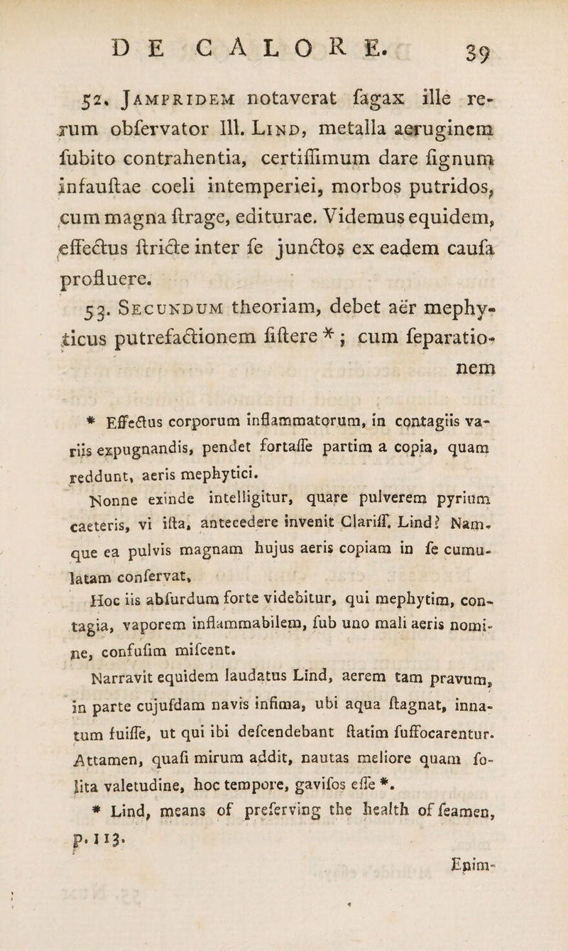 52, Jampridem notaverat fagax ille re¬ rum obfervator 111. Lind, metalla aeruginem fubito contrahentia, certiflimum dare fignum infauftae coeli intemperiei, morbos putridos, cum magna ftrage, editurae. Videmus equidem, efle&us ftricle inter fe jun<flo$ ex eadem caufa profluere. 53. Secundum theoriam, debet aer mephy- jticus putrefactionem fiftere * ; cum feparatio- nem * Effeftus corporum inflammatorum, in contagiis va¬ riis expugnandis, pendet fortafle partim a copia, quam reddunt, aeris mephytici. Nonne exinde inteliigitur, quare pulverem pyrium caeteris, vi i fla, antecedere invenit ClarifT. Lind? Nam¬ que ea pulvis magnam hujus aeris copiam in fe cumu¬ latam confervat. Hoc iis abfurdum forte videbitur, qui mephytim, con¬ tagia, vaporem inflammabilem, fub uno mali aeris nomi¬ ne, confufim mifcent. Narravit equidem laudatus Lind, aerem tam pravum, in parte cujufdam navis infima, ubi aqua ftagnat, inna¬ tum fuifle, ut qui ibi defcendebant ftatim fuffocarentur. Attamen, quafi mirum addit, nautas meliore quam fo- lita valetudine, hoc tempore, gavifos e fle *. * Lind, means of preferving the health of feamen, p. na- Enim-