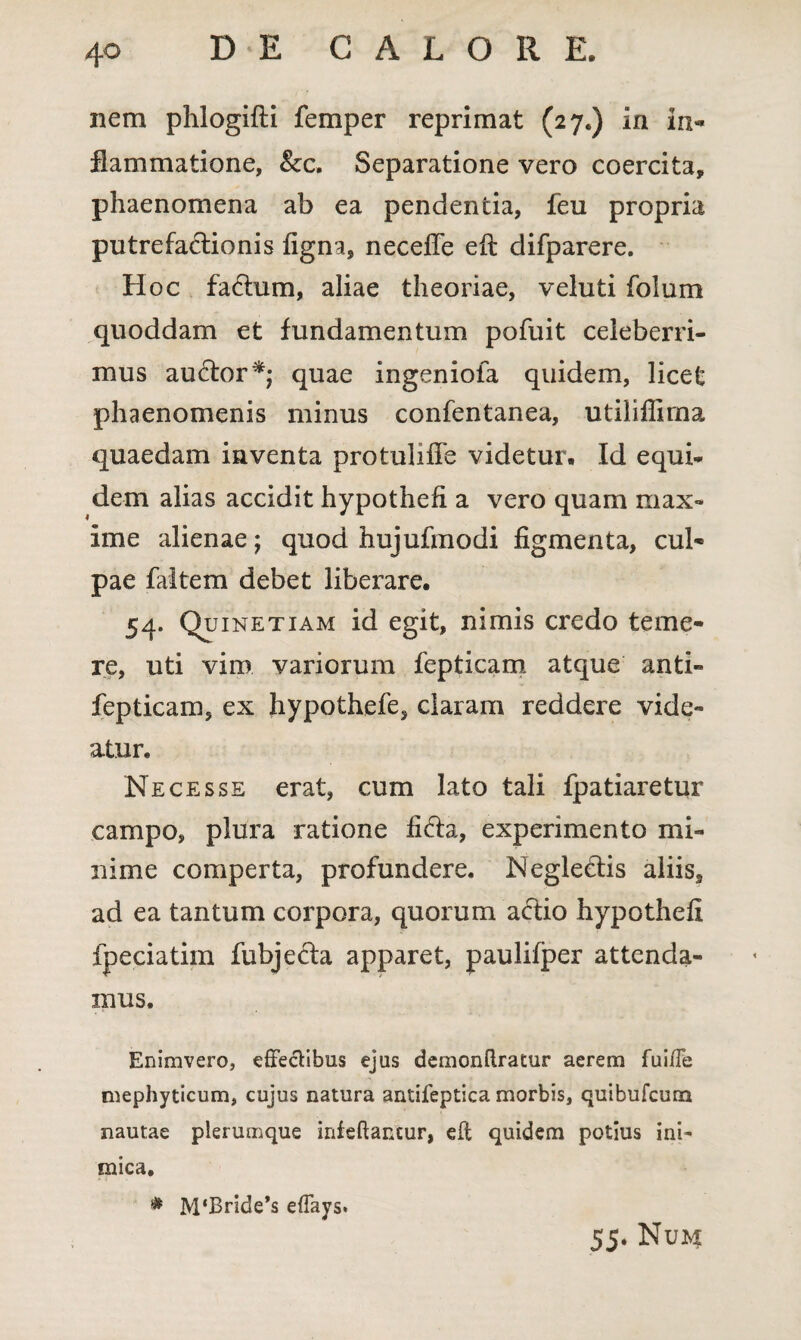 nem phlogifti femper reprimat (27.) in in-* flammatione, &c. Separatione vero coercita, phaenomena ab ea pendentia, feii propria putrefactionis iigna, necefie eft difparere. Hoc fa&um, aliae theoriae, veluti folum quoddam et fundamentum pofuit celeberri¬ mus auctor*; quae ingeniola quidem, licet phaenomenis minus confentanea, utiliffima quaedam inventa pro tuli ile videtur. Id equi¬ dem alias accidit hypothefi a vero quam max¬ ime alienae; quod hujufmodi figmenta, cul- pae faltem debet liberare. 54. Quinetiam id egit, nimis credo teme¬ re, uti vim variorum fepticam atque anti- fepticam, ex hypothefe, claram reddere vide¬ atur. Ne cesse erat, cum lato tali fpatiaretur campo, plura ratione fi6ta, experimento mi¬ nime comperta, profundere. Neglecdis aliis9 ad ea tantum corpora, quorum actio hypothefi fpeciatiin fubjecta apparet, paulifper attenda¬ mus. Enimvero, effectibus ejus demonftratur aerem fuifTe mephyticum, cujus natura antifeptica morbis, quibufcum nautae plerumque infeftancur, eft quidem potius ini¬ mica, * M‘Bride*s efTays. 55. Num