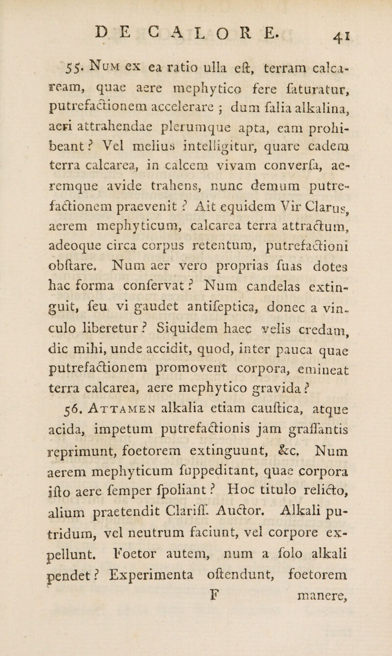 4* 55. Num ex ea ratio ulla eft, terram calca- ream, quae aere mephytico fere faturatur, putrefactionem accelerare ; dum falia alkalina, aeri attrahendae plerumque apta, eam prohi¬ beant ? Vel melius inteliigitur, quare eadem terra calcarea, in calcem vivam converfa, ae¬ remque avide trahens, nunc demum putre¬ factionem praevenit ? Ait equidem Vir Clarus, aerem mephyticum, calcarea terra attractum, adeoque circa corpus retentum, putrefactioni obftare. Num aer vero proprias fuas dotes hac forma confervat i5 Num candelas extin- guit, feu vi gaudet antifeptica, donec a vin¬ culo liberetur ? Siquidem haec velis credam, dic mihi, unde accidit, quod, inter pauca quae putrefactionem promovent corpora, emineat terra calcarea, aere mephytico gravida ? 56, Attamen alkalia etiam caudica, atque acida, impetum putrefactionis jam grafTantis reprimunt, foetorem extinguunt, &c. Num aerem mephyticum fuppeditant, quae corpora ifto aere femper fpoliant? Hoc titulo relicto, alium praetendit Clariff. Auctor. Alkali pu¬ tridum, vel neutrum faciunt, vel corpore ex¬ pellunt. Eoetor autem, num a folo alkali pendet ? Experimenta oftendunt, foetorem F manere.