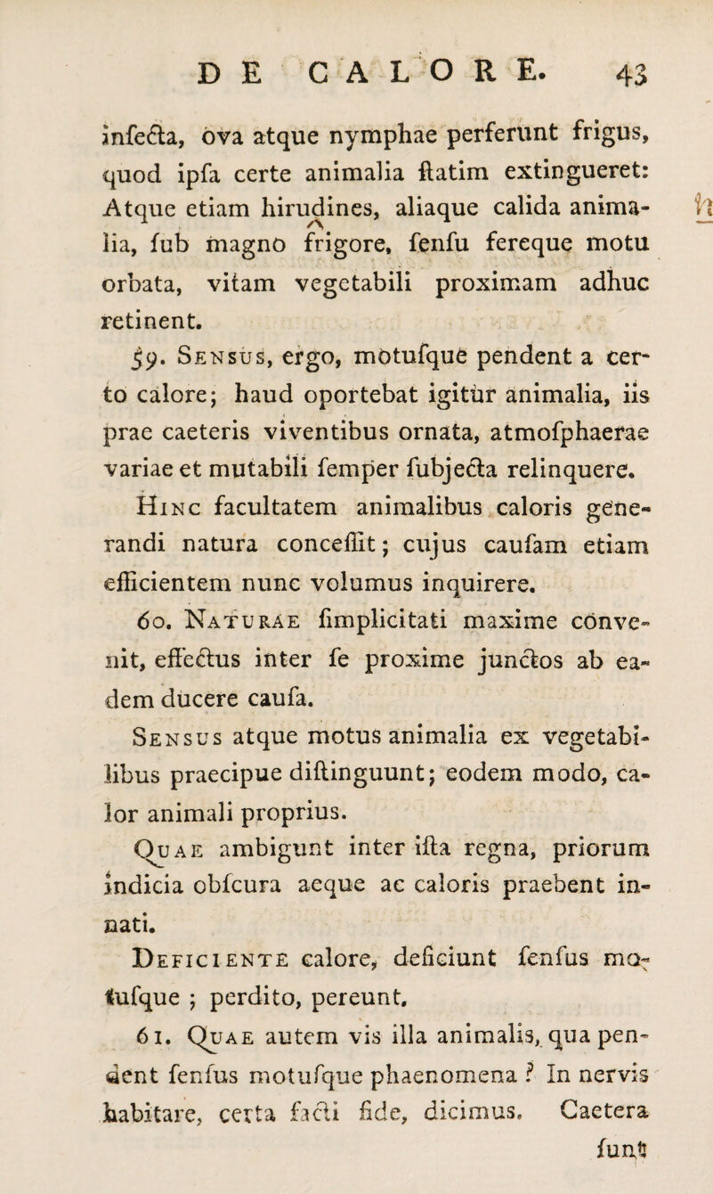 mfe£ta, ova atque nymphae perferunt frigus, quod ipfa certe animalia fiatim extingueret: Atque etiam hirudines, aliaque calida anima¬ lia, fub magno frigore, fenfu fereque motu orbata, vitam vegetabili proximam adhuc retinent. 59. Sensus, ergo, motufqufc pendent a cer¬ to calore; haud oportebat igitur animalia, iis prae caeteris viventibus ornata, atmofphaerae variae et mutabili femper fubjedta relinquere. Hinc facultatem animalibus caloris gene¬ randi natura conceffit; cujus caufam etiam efficientem nunc volumus inquirere. 60. Naturae iimplicitati maxime conve¬ nit, effectus inter fe proxime junctos ab ea¬ dem ducere caufa. Sensus atque motus animalia ex vegetabi¬ libus praecipue diftinguunt; eodem modo, ca¬ lor animali proprius. Quae ambigunt inter ifta regna, priorum Indicia obfcura aeque ac caloris praebent in¬ nati. D eficiente calore, deficiunt fenfus ma- Sufque ; perdito, pereunt. 61. Quae autem vis illa animalis, qua pen¬ dent fenfus motufque phaenomena ? In nervis habitare, certa facti fide, dicimus. Caetera funt