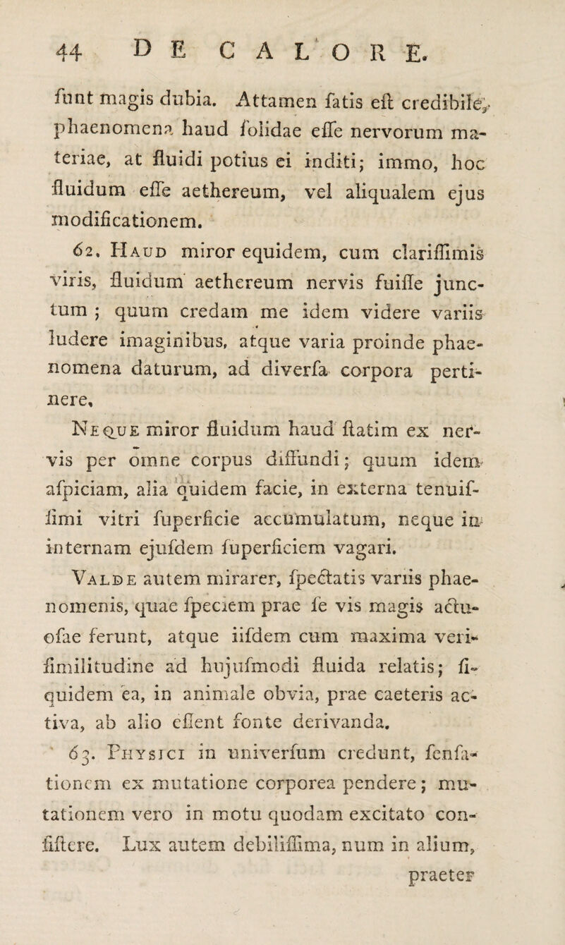 funt magis dubia. Attamen fatis eft credibile;, phaenomena haud f olidae effe nervorum ma¬ teriae, at fluidi potius ei inditi; immo, hoc fluidum effe aethereum, vel aliqualem ejus modificationem. 62» Haud miror equidem, cum clariffimis viris, fluidum aethereum nervis fuifle junc¬ tum ; quum credam me idem videre variis . 4 ludere imaginibus, atque varia proinde phae¬ nomena daturum, ad diverfa corpora perti¬ nere. Ne clue miror fluidum haud ftatim ex ner¬ vis per omne corpus diffundi; quum idem afpiciam, alia quidem facie, in externa tenuif- iirni vitri fuperficie accumulatum, neque ia internam ejufdem fuperficiem vagari. Valde autem mirarer, fpectatis variis phae¬ nomenis, quae fpeciem prae fe vis magis actu- ofae ferunt, atque iifdem cum maxima veri* fimilitudine ad hujufmodi fluida relatis; fi» quidem ea, in animale obvia, prae caeteris ac¬ tiva, ab alio efient fonte derivanda. 63. Physici in univerfum credunt, fenfa- tioncm ex mutatione corporea pendere; mu¬ tationem vero in motu quodam excitato con- fiftere. Lux autem debiliflima, num in alium, praeter