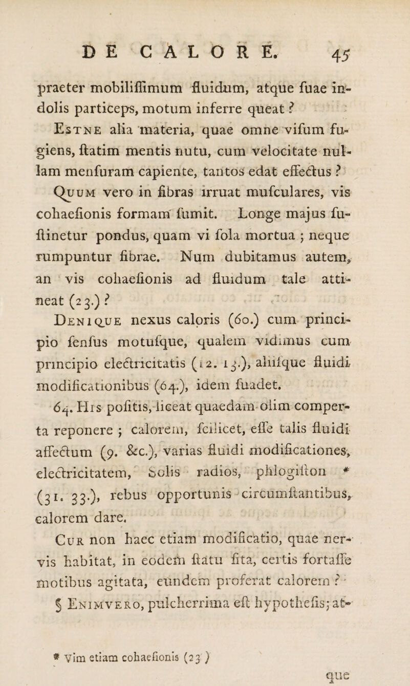 praeter mobiliffimum fluidum, atque fuae in¬ dolis particeps, motum inferre queat ? Estne alia materia, quae omne vifum fu¬ giens, ftatim mentis nutu, cum velocitate nul¬ lam menfuram capiente, tantos edat effectus ? Quum vero in fibras irruat mufculares, vis cohaefionis formam fumit. Longe majus fu- ftinetur pondus, quam vi fola mortua ; neque rumpuntur fibrae. Num dubitamus autem, an vis cohaefionis ad fluidum tale atti¬ neat (23.) ? Denique nexus caloris (60.) cum princi¬ pio fenfus motufque, qualem vidimus cum principio ele&ncitatis (12. 13.), alnfque fluidi modificationibus (64.), idem fuadet. 6^. His pofitis, liceat quaedam oiim comper¬ ta reponere j calorem, fcilicet, effe talis fluidi affectum (9. &c.), varias fluidi modificationes, eleclricitatem, Solis radios, pMogiflon * (31* 33•)> re^us opportunis circumflantibus, calorem dare. Cur non haec etiam modificatio, quae ner¬ vis habitat, in eodem flatu fita, certis fortaffe motibus agitata, eundem proferat calorem r: 5 Enimvero, pulcherrima eft hypothefis; at¬ que * Vim etiam cohaefionis (23 )