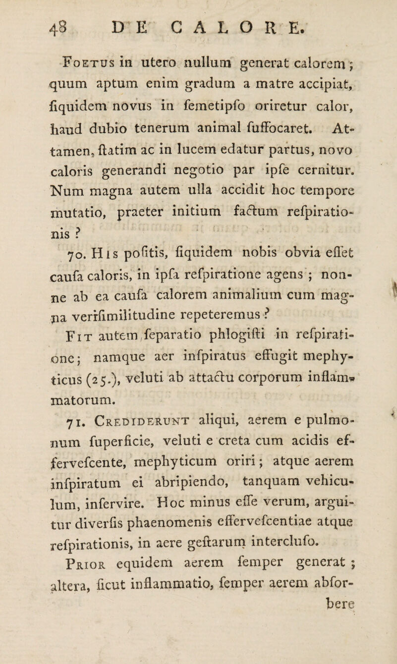 Foetus in utero nullum generat calorem; quum aptum enim gradum a matre accipiat, flquidem novus in femetipfo oriretur calor, haud dubio tenerum animal fuffocaret. At¬ tamen, ftatim ac in lucem edatur partus, novo caloris generandi negotio par ipfe cernitur. Num magna autem ulla accidit hoc tempore mutatio, praeter initium fa&um refpiratio- nis ? 70. His politis, fi qui dem nobis obvia eflet caufa caloris, in ipfa refpiratione agens ; non¬ ne ab ea caufa calorem animalium cum mag¬ na verrfimilitudine repeteremus ? Fit autem feparatio phlogifti in refpirati¬ one ; namque aer infpiratus effugit mephy- ticus (25.), veluti ab attacfu corporum inflamw matorum. 71. Crediderunt aliqui, aerem e pulmo¬ num fuperficie, veluti e creta cum acidis ef- fervefcente, mephyticum oriri; atque aerem infpiratum ei abripiendo, tanquam vehicu¬ lum, infervire. Hoc minus effe verum, argui¬ tur diverfis phaenomenis effervefcentiae atque refpirationis, in aere geftarum interclufo. Prior equidem aerem femper generat ; altera, ficut inflammatio, femper aerem abfor- bere