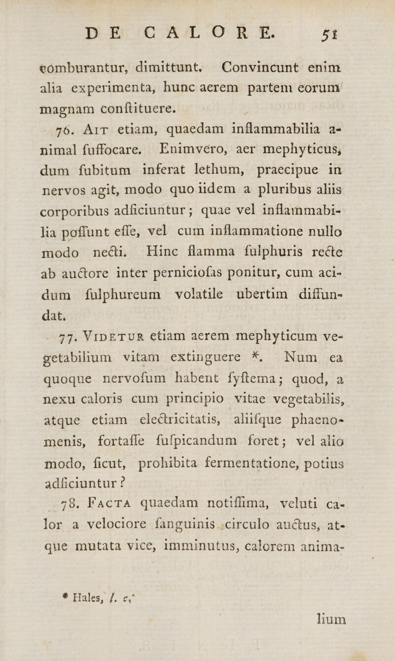 5* comburantur, dimittunt. Convincunt enim alia experimenta, hunc aerem partem eorum magnam conftituere. 76. Ait etiam, quaedam inflammabilia a- nimal fuffocare. Enimvero, aer mephyticus* dum fubitum inferat lethurn, praecipue in nervos agit, modo quo iidem a pluribus aliis corporibus adiiciuntur; quae vel inflammabi- lia poliunt effe, vel cum inflammatione nullo modo necti. Hinc flamma fulphuris recfe ab audore inter perniciofas ponitur, cum aci¬ dum fulphureum volatile ubertim diflun- dat. 77. Videtur etiam aerem mephyticum ve¬ getabilium vitam extinguere * Num ea quoque nervofum habent fyflema; quod, a nexu caloris cum principio vitae vegetabilis, atque etiam elethicitatis, aliifque phaeno¬ menis, fortafle fufpicandum foret; vel alio modo, ficut, prohibita fermentatione, potius adiiciuntur ? 78. Facta quaedam notiffima, veluti ca¬ lor a velociore fanguinis circulo auctus, at¬ que mutata vice, imminutus, calorem anima» # Hales, /. c-,* liurn