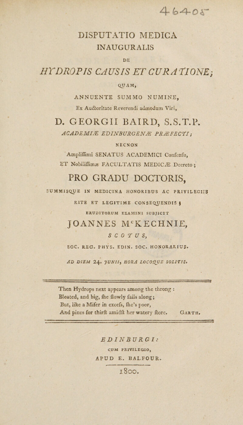 INAUGURALIS DE HYDROPIS CAUSIS ET CURATIONE; QUAM, ANNUENTE SUMMO NUMINE, Ex Audloritate Reverendi admodum Viri, D. GEORGII BAIRD, S.S.T.P. ACADEMIJE EDINBURGENAE PRJEFECPI; NECNON Ampliffimi SENATUS ACADEMICI Confenfu, ET Nobiliffimat FACULTATIS MEDICiE Decreto; PRO GRADU DOGTORIS, SUMMISQUE IN MEDICINA HONORIBUS AC PRIVILEGIIS RITE ET LEGITIME CONSEQUENDISJ ERUDITORUM EXAMINI SUBJICIT JOANNES MCKECHNIE, S C 0 T U S, SOC. REG. PHYS. EDIN. SOC. HONORARIUS. AD DIEM 24. JUNII, HORA LOCOQUE SOLITIS. Then Hydrops next appears among the throng : Bloated, and big, flie flowly fails along; But, like a Mifer in excefs, fhe’s poor, And pines for thirft amidfl her watery flore. Garth, EDINBURGI: CUM PRIVILEGIO, APUD E. BALFOUR» l800.