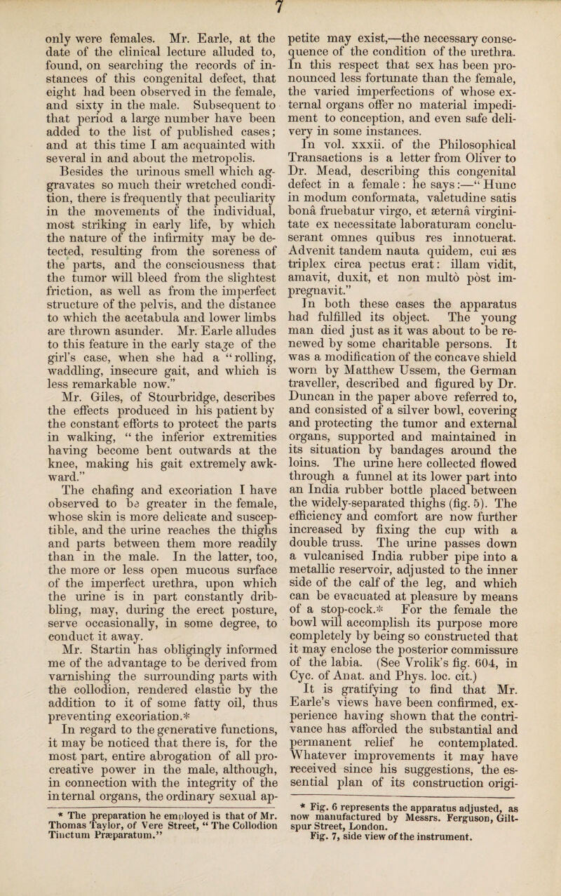 only were females. Mr. Earle, at the date of the clinical lecture alluded to, found, on searching the records of in¬ stances of this congenital defect, that eight had been observed in the female, and sixty in the male. Subsequent to that period a large number have been added to the list of published cases; and at this time I am acquainted with several in and about the metropolis. Besides the urinous smell which ag¬ gravates so much their wretched condi¬ tion, there is frequently that peculiarity in the movements of the individual, most striking in early life, by which the nature of the infirmity may be de¬ tected, resulting from the soreness of the parts, and the consciousness that the tumor will bleed from the slightest friction, as well as from the imperfect structure of the pelvis, and the distance to which the acetabula and lower limbs are thrown asunder. Mr. Earle alludes to this feature in the early stage of the girl’s case, when she had a “rolling, waddling, insecure gait, and which is less remarkable now.” Mr. Giles, of Stourbridge, describes the effects produced in his patient by the constant efforts to protect the parts in walking, “ the inferior extremities having become bent outwards at the knee, making his gait extremely awk¬ ward.” The chafing and excoriation I have observed to ba greater in the female, whose skin is more delicate and suscep¬ tible, and the urine reaches the thighs and parts between them more readily than in the male. In the latter, too, the more or less open mucous surface of the imperfect urethra, upon which the urine is in part constantly drib¬ bling, may, during the erect posture, serve occasionally, in some degree, to conduct it away. Mr. Startin has obligingly informed me of the advantage to be derived from varnishing the surrounding parts with the collodion, rendered elastic by the addition to it of some fatty oil, thus preventing excoriation.* In regard to the generative functions, it may be noticed that there is, for the most part, entire abrogation of all pro- creative power in the male, although, in connection with the integrity of the internal organs, the ordinary sexual ap- * The preparation he employed is that of Mr. Thomas Taylor, of Vere Street, “ The Collodion Tinctum Praeparatum.” petite may exist,—the necessary conse¬ quence of the condition of the urethra. In this respect that sex has been pro¬ nounced less fortunate than the female, the varied imperfections of whose ex¬ ternal organs offer no material impedi¬ ment to conception, and even safe deli¬ very in some instances. In vol. xxxii. of the Philosophical Transactions is a letter from Oliver to Dr. Mead, describing this congenital defect in a female : he says:—“ Hunc in modum conformata, valetudine satis bona fruebatur virgo, et seterna virgini- tate ex necessitate laboraturam conclu- serant omnes quibus res innotuerat. Advenit tandem nauta quidem, cui aes triplex circa pectus erat: illam vidit, amavit, duxit, et non multo post im- pregnavit.” In both these cases the apparatus had fulfilled its object. The young man died just as it was about to be re¬ newed by some charitable persons. It was a modification of the concave shield worn by Matthew Ussem, the German traveller, described and figured by Dr. Duncan in the paper above referred to, and consisted of a silver bowl, covering and protecting the tumor and external organs, supported and maintained in its situation by bandages around the loins. The urine here collected flowed through a funnel at its lower part into an India rubber bottle placed between the widely-separated thighs (fig. 5). The efficiency and comfort are now further increased by fixing the cup with a double truss. The urine passes down a vulcanised India rubber pipe into a metallic reservoir, adjusted to the inner side of the calf of the leg, and which can be evacuated at pleasure by means of a stop-cock.* For the female the bowl will accomplish its purpose more completely by being so constructed that it may enclose the posterior commissure of the labia. (See Vrolik’s fig. 604, in Cyc. of An at. and Phys. loc. cit.) It is gratifying to find that Mr. Earle’s views have been confirmed, ex¬ perience having shown that the contri¬ vance has afforded the substantial and permanent relief he contemplated. Whatever improvements it may have received since his suggestions, the es¬ sential plan of its construction origi- * Fig. 6 represents the apparatus adjusted, as now manufactured by Messrs. Ferguson, Gilt- spur Street, London. Fig. 7, side view of the instrument.