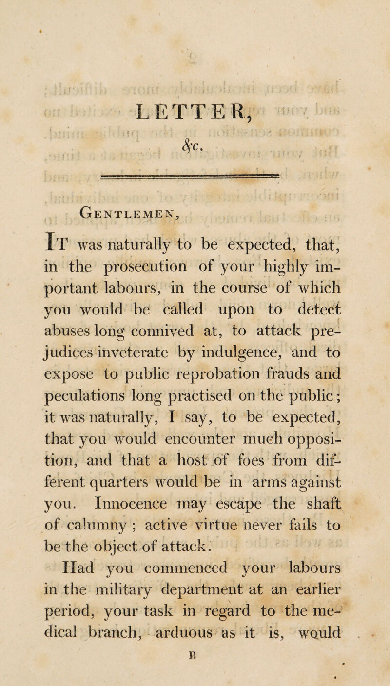 LETTER, SfC. ■ Gentlemen, It was naturally to be expected, that, in the prosecution of your highly im¬ portant labours, in the course of which you would be called upon to detect abuses long connived at, to attack pre¬ judices inveterate by indulgence, and to expose to public reprobation frauds and peculations long practised on the public; it was naturally, I say, to be expected, that you would encounter much opposi¬ tion, and that a host of foes from dif¬ ferent quarters would be in arms against you. Innocence may escape the shaft of calumny ; active virtue never fails to be the object of attack. Had you commenced your labours in the military department at an earlier period, your task in regard to the me¬ dical branch, arduous as it is, would