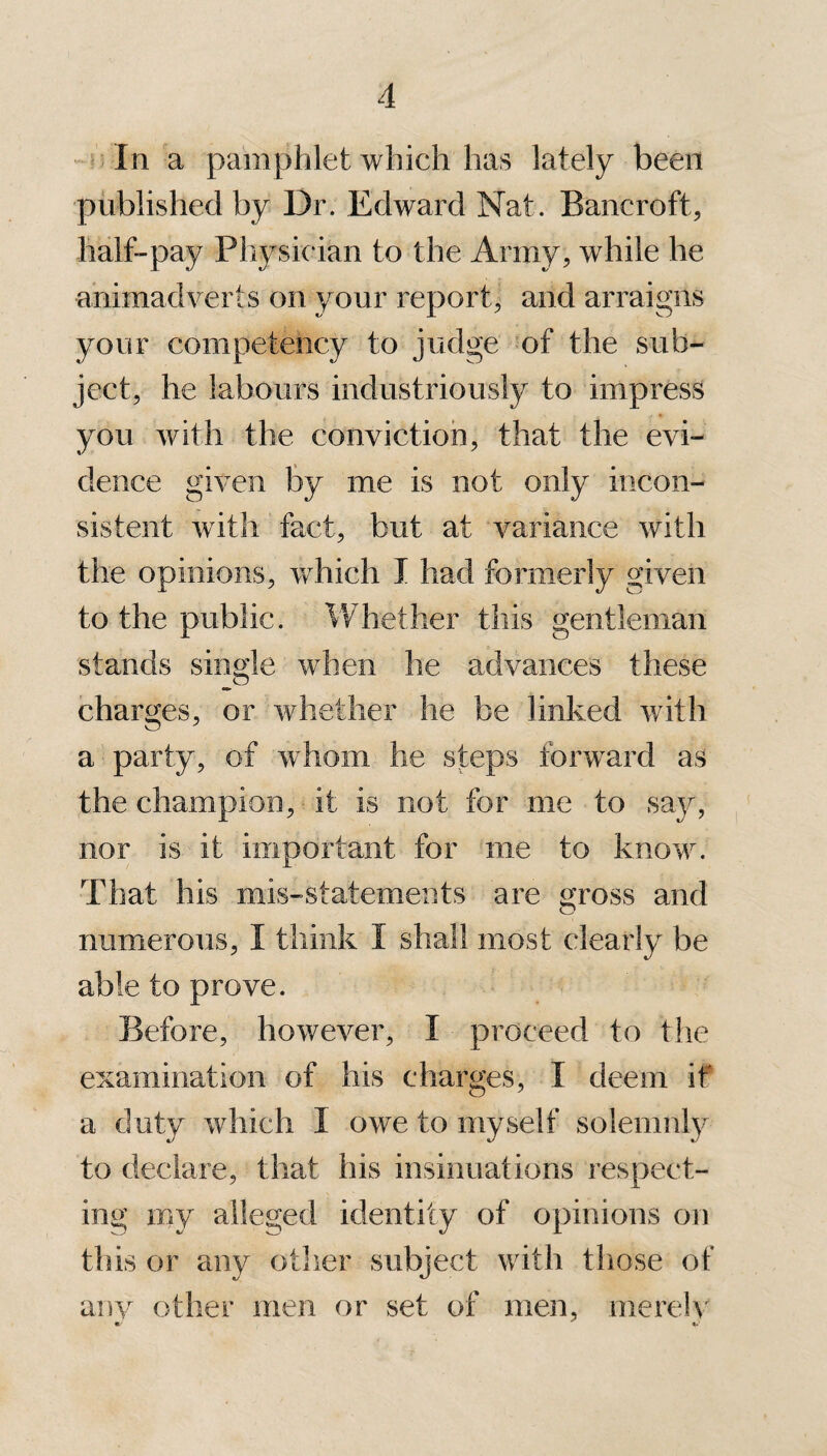 In a pamphlet which has lately been published by Dr. Edward Nat. Bancroft, half-pay Physician to the Army, while he animadverts on your report, and arraigns your competency to judge of the sub¬ ject, he labours industriously to impress you with the conviction, that the evi¬ dence given by me is not only incon¬ sistent with fact, but at variance with the opinions, which I had formerly given to the public. Whether this gentleman stands single when he advances these charges, or whether he be linked with a party, of whom he steps forward as the champion, it is not for me to say, nor is it important for me to know. That his mis-statements are gross and numerous, I think I shall most clearly be able to prove. Before, however, I proceed to the examination of his charges, I deem if a duty which I owe to myself solemnly to declare, that his insinuations respect¬ ing my alleged identity of opinions on this or any other subject with those of any other men or set of men, merely e-