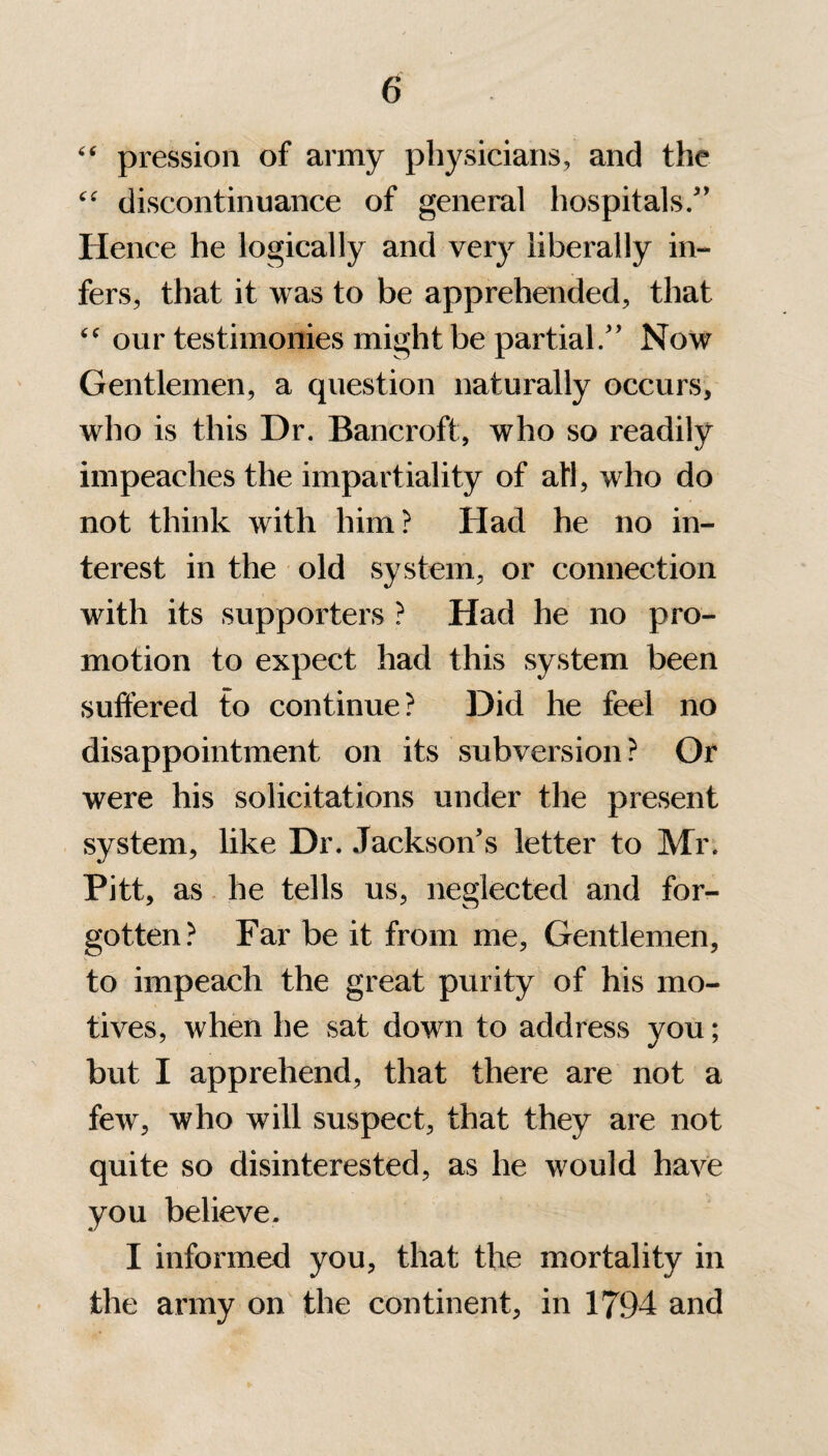 “ pression of army physicians, and the “ discontinuance of general hospitals/’ Hence he logically and very liberally in¬ fers, that it was to be apprehended, that our testimonies might be partial/’ Now Gentlemen, a question naturally occurs, who is this Dr. Bancroft, who so readily impeaches the impartiality of all, who do not think with him? Had he no in¬ terest in the old system, or connection with its supporters ? Had he no pro¬ motion to expect had this system been suffered to continue? Did he feel no disappointment on its subversion ? Or were his solicitations under the present system, like Dr. Jackson’s letter to Mr. Pitt, as he tells us, neglected and for¬ gotten? Far be it from me. Gentlemen, to impeach the great purity of his mo¬ tives, when he sat down to address you; but I apprehend, that there are not a few, who will suspect, that they are not quite so disinterested, as he would have you believe. I informed you, that the mortality in the army on the continent, in 1794 and