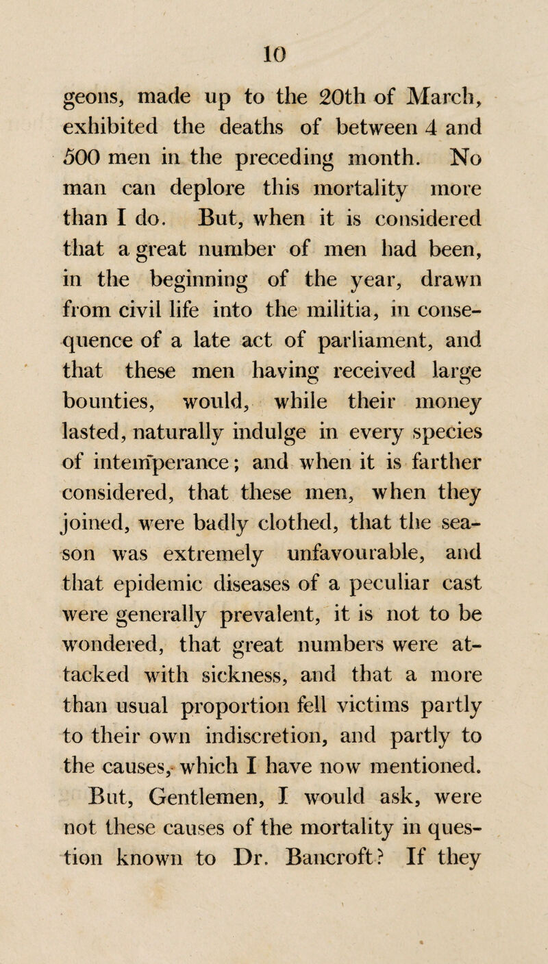 geons, made up to the 20th of March, exhibited the deaths of between 4 and 500 men in the preceding month. No man can deplore this mortality more than I do. But, when it is considered that a great number of men had been, in the beginning of the year, drawn from civil life into the militia, in conse¬ quence of a late act of parliament, and that these men having received large bounties, would, while their money lasted, naturally indulge in every species of intemperance; and when it is farther considered, that these men, when they joined, were badly clothed, that the sea¬ son was extremely unfavourable, and that epidemic diseases of a peculiar cast were generally prevalent, it is not to be wondered, that great numbers were at¬ tacked with sickness, and that a more than usual proportion fell victims partly to their own indiscretion, and partly to the causes, which I have now mentioned. But, Gentlemen, I would ask, were not these causes of the mortality in ques¬ tion known to Dr. Bancroft? If they