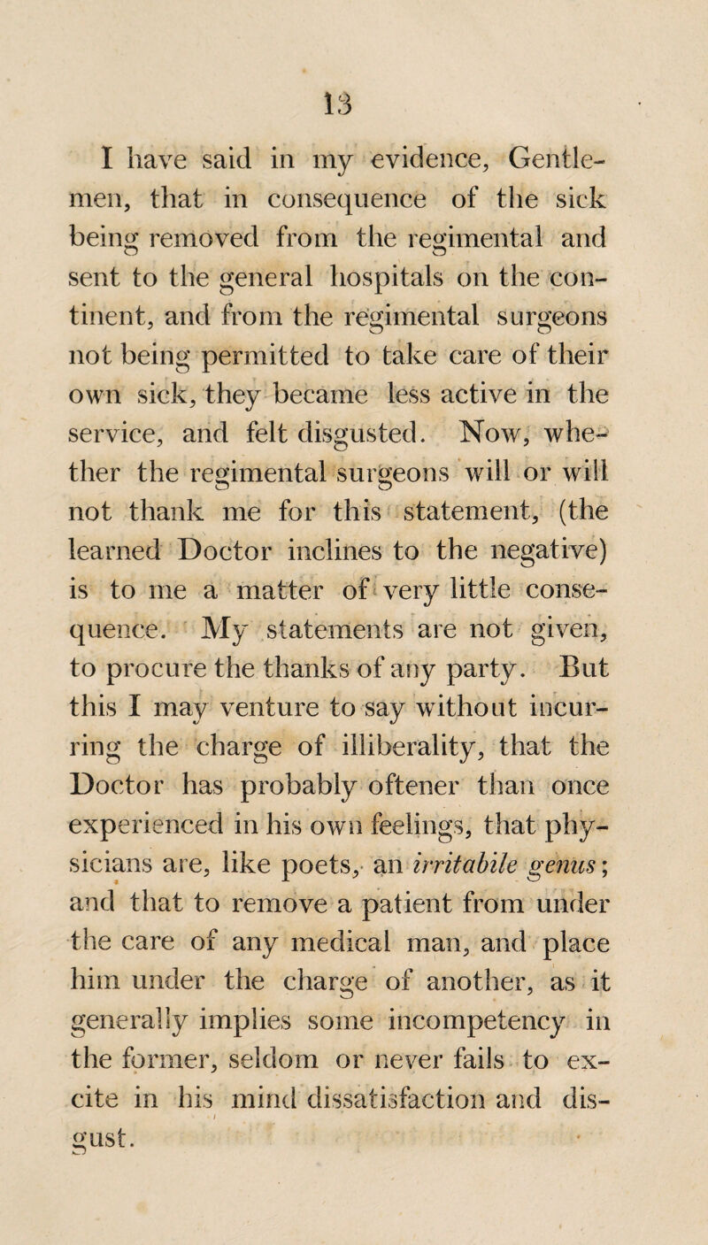 I have said in my evidence, Gentle¬ men, that in consequence of the sick being removed from the regimental and sent to the general hospitals on the con¬ tinent, and from the regimental surgeons not being permitted to take care of their own sick, they became less active in the service, and felt disgusted. Now, whe¬ ther the regimental surgeons will or will not thank me for this statement, (the learned Doctor inclines to the negative) is to me a matter of very little conse- quence. My statements are not given, to procure the thanks of any party. But this I may venture to say without incur¬ ring the charge of illiberality, that the Doctor has probably oftener than once experienced in his own feelings, that phy¬ sicians are, like poets, an irritabile genus; and that to remove a patient from under the care of any medical man, and place him under the charge of another, as it generally implies some incompetency in the former, seldom or never fails to ex- cite in his mind dissatisfaction and dis- » . / gust.